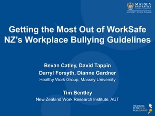 Getting the Most Out of WorkSafe 
NZ’s Workplace Bullying Guidelines 
Bevan Catley, David Tappin 
Darryl Forsyth, Dianne Gardner 
Healthy Work Group, Massey University 
Tim Bentley 
New Zealand Work Research Institute, AUT 
 