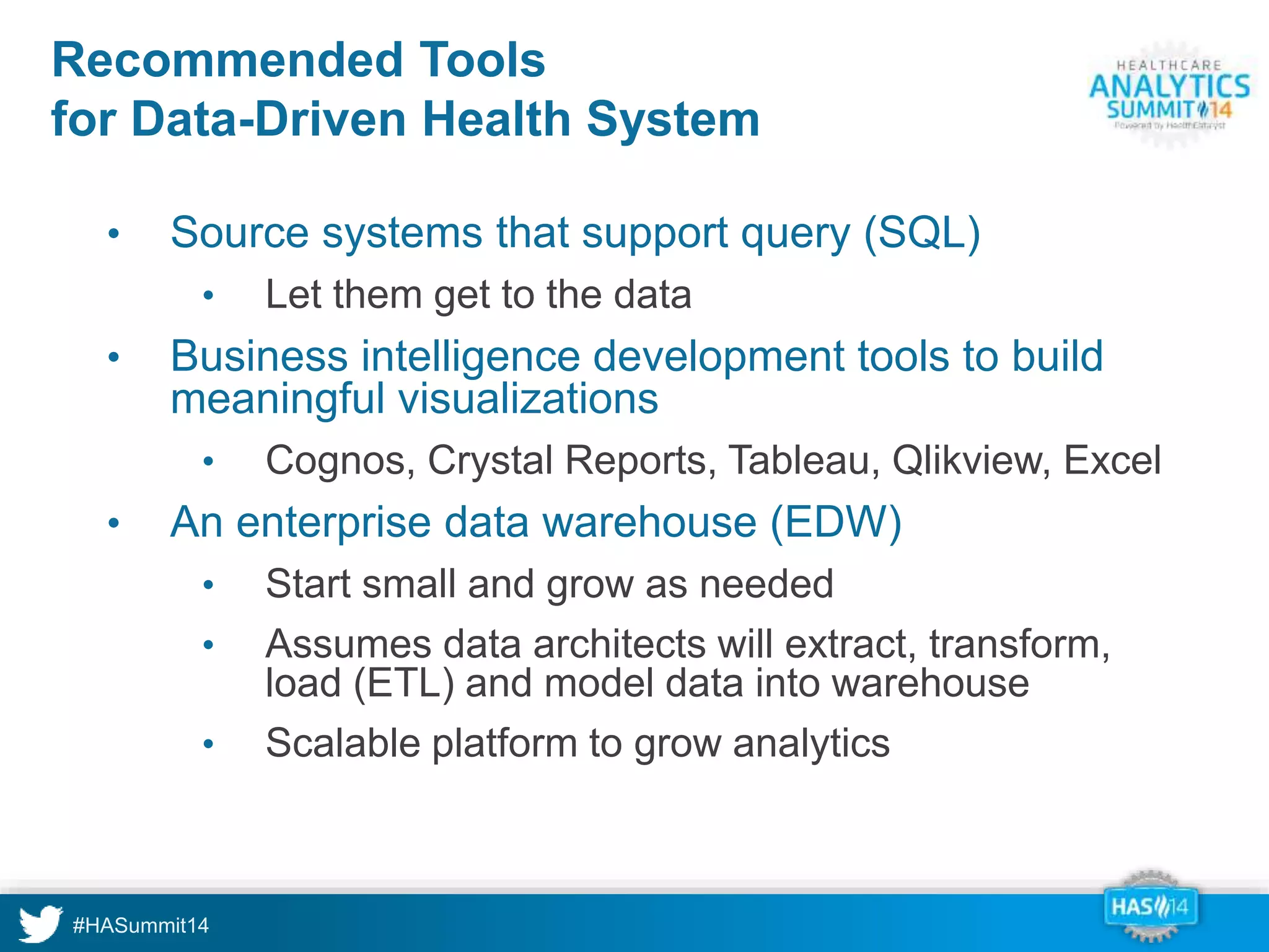Recommended Tools 
for Data-Driven Health System 
• Source systems that support query (SQL) 
• Let them get to the data 
• Business intelligence development tools to build 
meaningful visualizations 
• Cognos, Crystal Reports, Tableau, Qlikview, Excel 
• An enterprise data warehouse (EDW) 
• Start small and grow as needed 
• Assumes data architects will extract, transform, 
load (ETL) and model data into warehouse 
• Scalable platform to grow analytics 
 