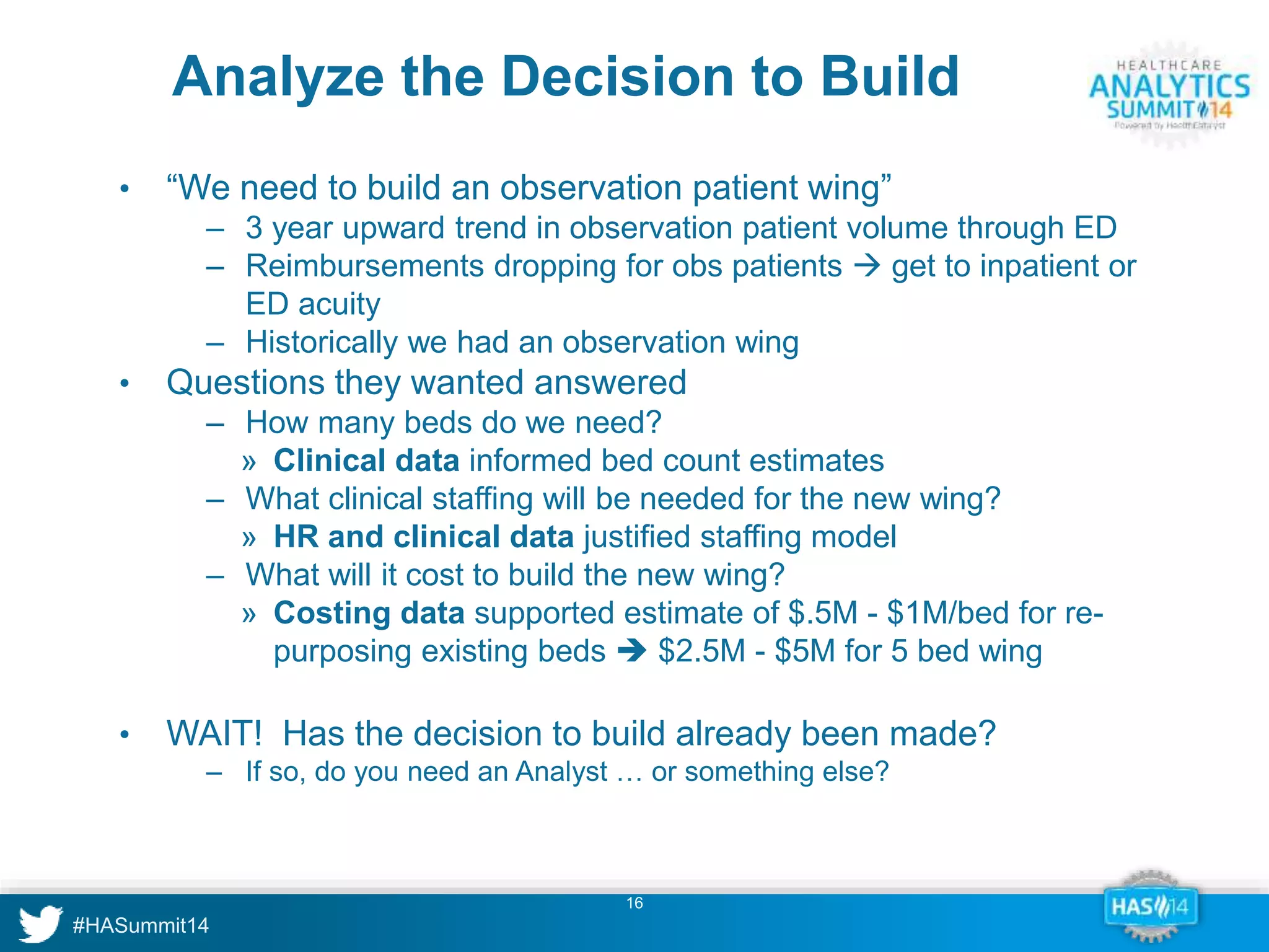Analyze the Decision to Build 
• “We need to build an observation patient wing” 
‒ 3 year upward trend in observation patient volume through ED 
‒ Reimbursements dropping for obs patients  get to inpatient or 
16 
ED acuity 
‒ Historically we had an observation wing 
• Questions they wanted answered 
‒ How many beds do we need? 
» Clinical data informed bed count estimates 
‒ What clinical staffing will be needed for the new wing? 
» HR and clinical data justified staffing model 
‒ What will it cost to build the new wing? 
» Costing data supported estimate of $.5M - $1M/bed for re-purposing 
existing beds  $2.5M - $5M for 5 bed wing 
• WAIT! Has the decision to build already been made? 
‒ If so, do you need an Analyst … or something else? 
 