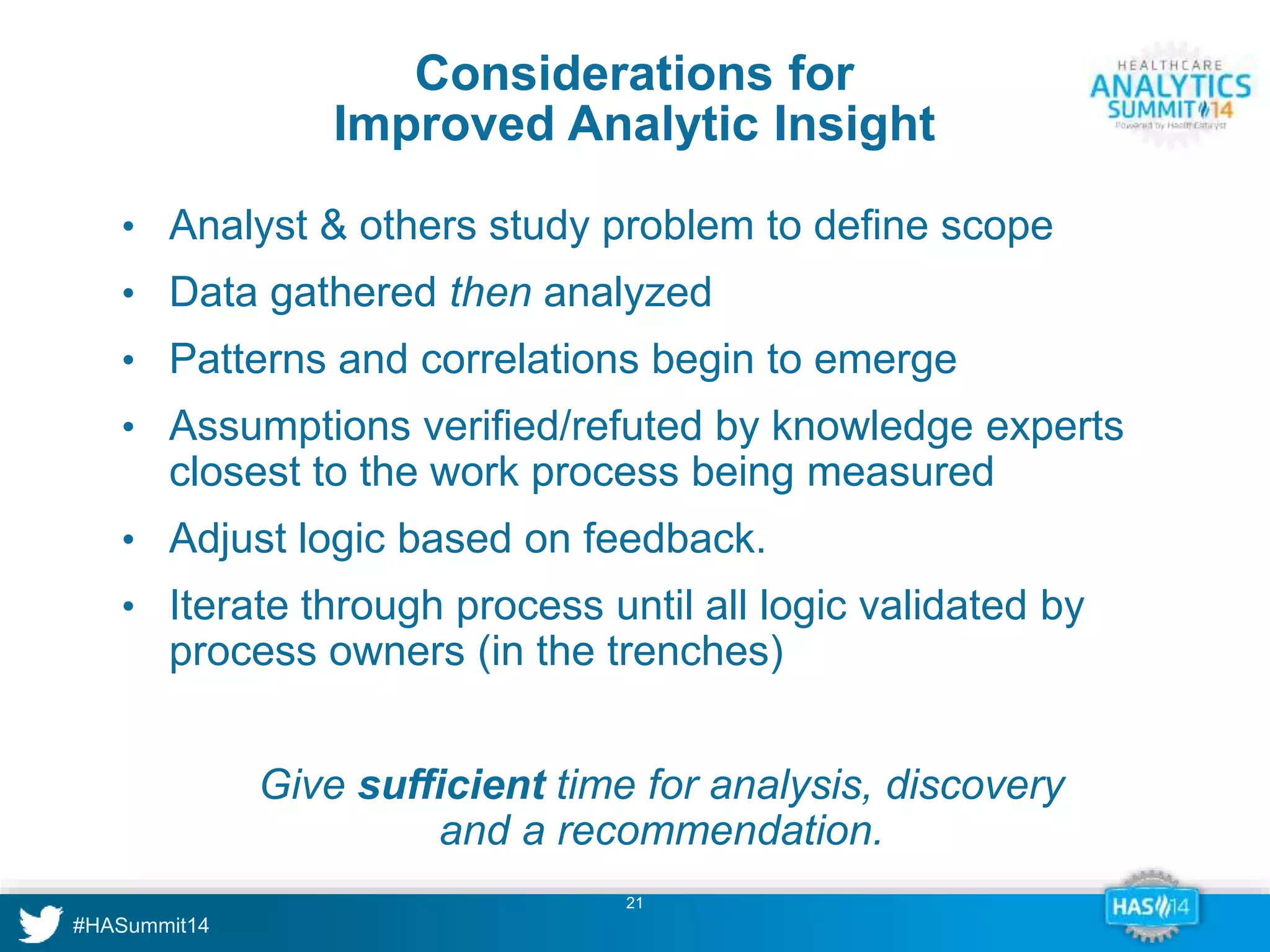 Considerations for 
Improved Analytic Insight 
• Analyst & others study problem to define scope 
• Data gathered then analyzed 
• Patterns and correlations begin to emerge 
• Assumptions verified/refuted by knowledge experts 
closest to the work process being measured 
• Adjust logic based on feedback. 
• Iterate through process until all logic validated by 
process owners (in the trenches) 
Give sufficient time for analysis, discovery 
and a recommendation. 
21 
 