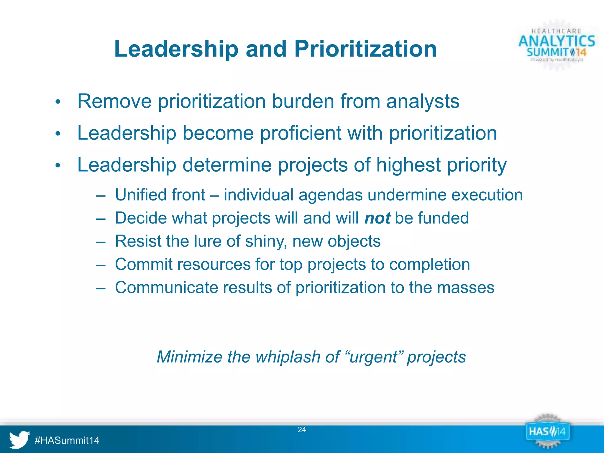 Leadership and Prioritization 
• Remove prioritization burden from analysts 
• Leadership become proficient with prioritization 
• Leadership determine projects of highest priority 
‒ Unified front – individual agendas undermine execution 
‒ Decide what projects will and will not be funded 
‒ Resist the lure of shiny, new objects 
‒ Commit resources for top projects to completion 
‒ Communicate results of prioritization to the masses 
Minimize the whiplash of “urgent” projects 
24 
 
