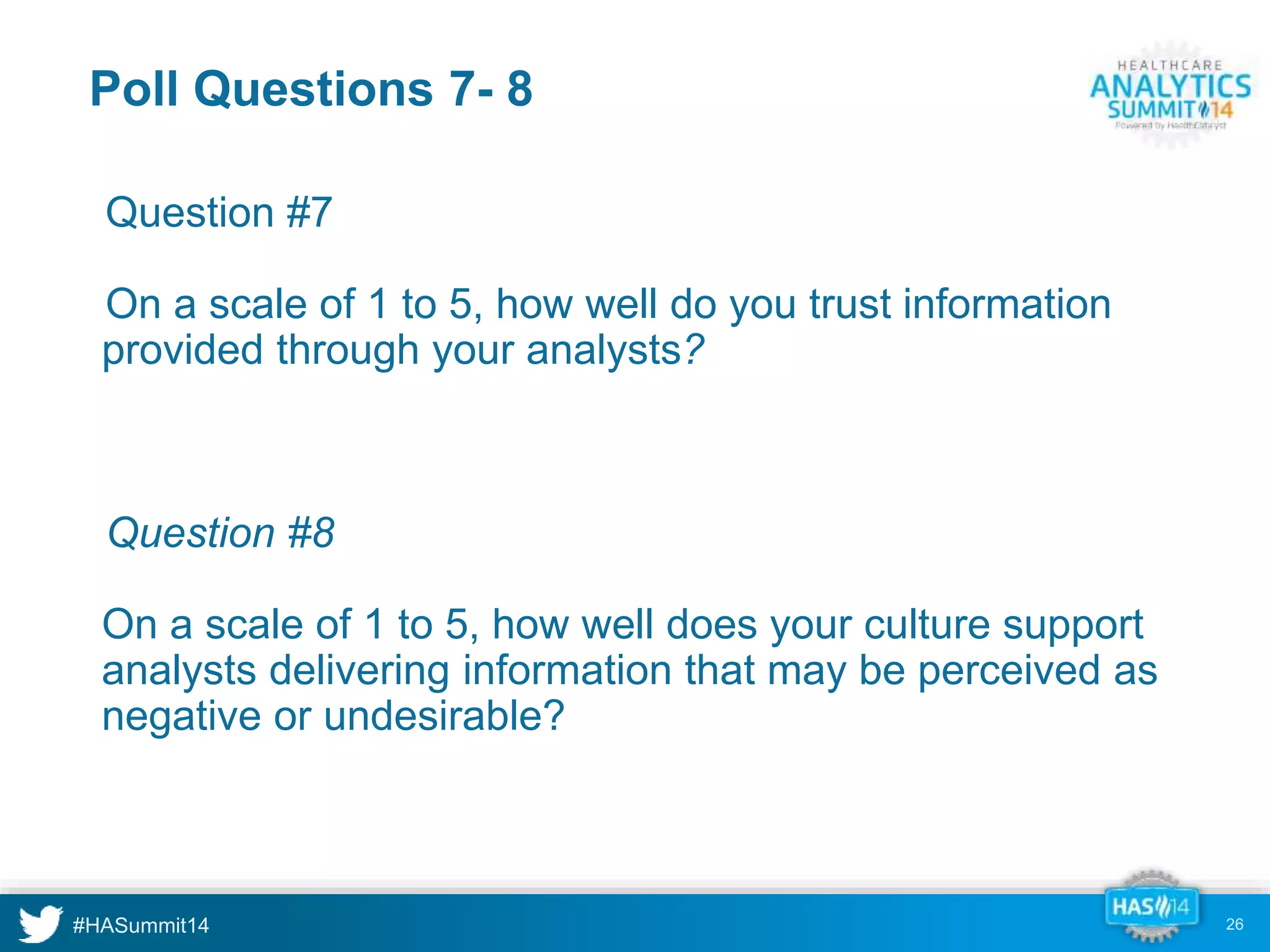 Poll Questions 7- 8 
•Question #7 
•On a scale of 1 to 5, how well do you trust information 
provided through your analysts? 
•Question #8 
On a scale of 1 to 5, how well does your culture support 
analysts delivering information that may be perceived as 
negative or undesirable? 
26 
 