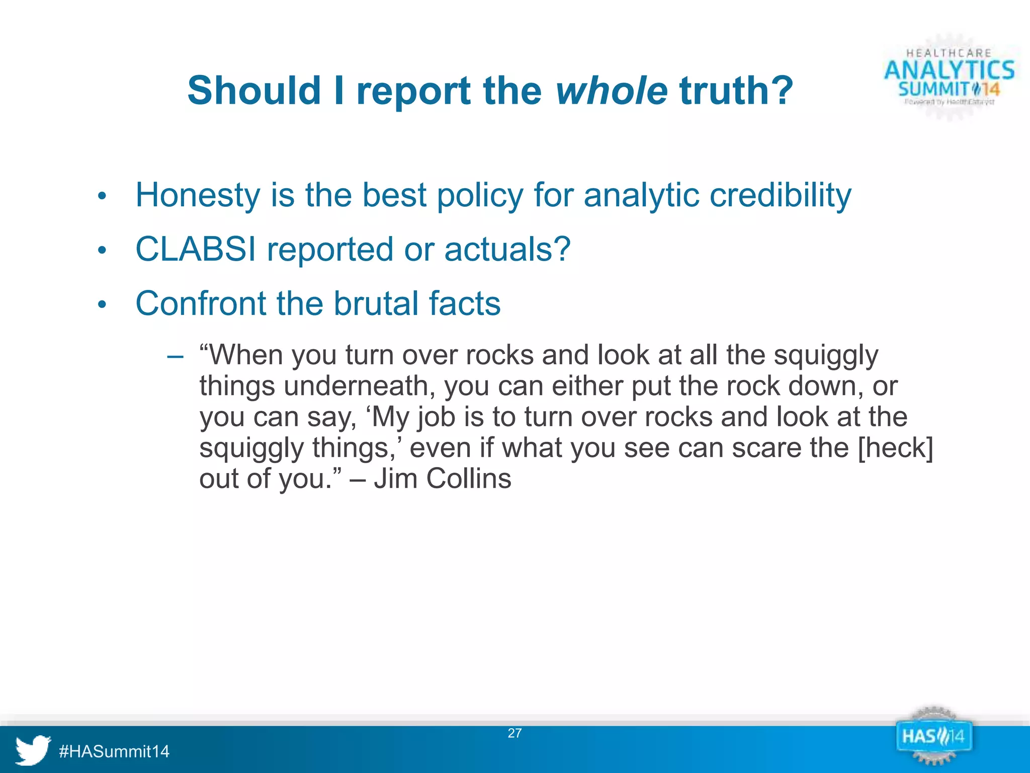 Should I report the whole truth? 
• Honesty is the best policy for analytic credibility 
• CLABSI reported or actuals? 
• Confront the brutal facts 
‒ “When you turn over rocks and look at all the squiggly 
things underneath, you can either put the rock down, or 
you can say, ‘My job is to turn over rocks and look at the 
squiggly things,’ even if what you see can scare the [heck] 
out of you.” – Jim Collins 
27 
 