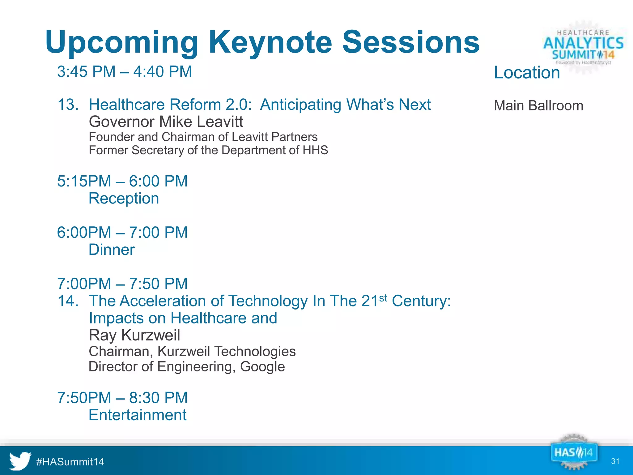 Upcoming Keynote Sessions 
3:45 PM – 4:40 PM 
13. Healthcare Reform 2.0: Anticipating What’s Next 
Governor Mike Leavitt 
Founder and Chairman of Leavitt Partners 
Former Secretary of the Department of HHS 
5:15PM – 6:00 PM 
Reception 
6:00PM – 7:00 PM 
Dinner 
7:00PM – 7:50 PM 
14. The Acceleration of Technology In The 21st Century: 
Impacts on Healthcare and 
Ray Kurzweil 
Chairman, Kurzweil Technologies 
Director of Engineering, Google 
7:50PM – 8:30 PM 
Entertainment 
31 
Location 
Main Ballroom 
