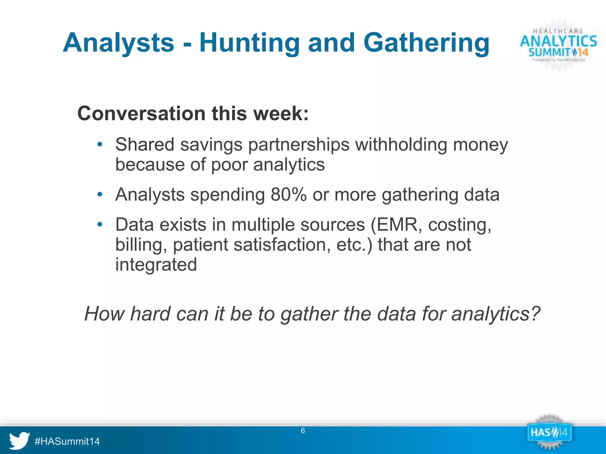 Analysts - Hunting and Gathering 
Conversation this week: 
• Shared savings partnerships withholding money 
because of poor analytics 
• Analysts spending 80% or more gathering data 
• Data exists in multiple sources (EMR, costing, 
billing, patient satisfaction, etc.) that are not 
integrated 
How hard can it be to gather the data for analytics? 
6 
 