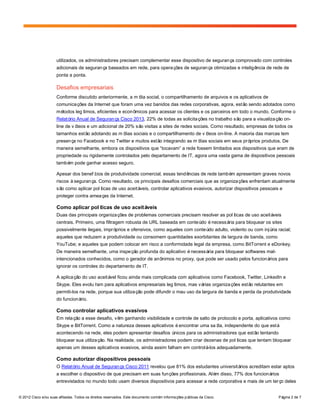 © 2012 Cisco e/ou suas afiliadas. Todos os direitos reservados. Este documento contém informações públicas da Cisco. Página 2 de 7
utilizados, os administradores precisam complementar esse dispositivo de segurança comprovado com controles
adicionais de segurança baseados em rede, para operações de segurança otimizadas e inteligência de rede de
ponta a ponta.
Desafios empresariais
Conforme discutido anteriormente, a mídia social, o compartilhamento de arquivos e os aplicativos de
comunicações da Internet que foram uma vez banidos das redes corporativas, agora, estão sendo adotados como
métodos legítimos, eficientes e econômicos para acessar os clientes e os parceiros em todo o mundo. Conforme o
Relatório Anual de Segurança Cisco 2013, 22% de todas as solicitações no trabalho são para a visualização on-
line de vídeos e um adicional de 20% são visitas a sites de redes sociais. Como resultado, empresas de todos os
tamanhos estão adotando as mídias sociais e o compartilhamento de vídeos on-line. A maioria das marcas tem
presença no Facebook e no Twitter e muitos estão integrando as mídias sociais em seus próprios produtos. De
maneira semelhante, embora os dispositivos que “tocavam” a rede fossem limitados aos dispositivos que eram de
propriedade ou rigidamente controlados pelo departamento de IT, agora uma vasta gama de dispositivos pessoais
também pode ganhar acesso seguro.
Apesar dos benefícios de produtividade comercial, essas tendências de rede também apresentam graves novos
riscos àsegurança. Como resultado, os principais desafios comerciais que as organizações enfrentam atualmente
são como aplicar políticas de uso aceitáveis, controlar aplicativos evasivos, autorizar dispositivos pessoais e
proteger contra ameaças da Internet.
Como aplicar políticas de uso aceitáveis
Duas das principais organizações de problemas comerciais precisam resolver as políticas de uso aceitáveis
centrais. Primeiro, uma filtragem robusta de URL baseada em conteúdo énecessária para bloquear os sites
possivelmente ilegais, impróprios e ofensivos, como aqueles com conteúdo adulto, violento ou com injúria racial;
aqueles que reduzem a produtividade ou consomem quantidades exorbitantes de largura de banda, como
YouTube; e aqueles que podem colocar em risco a conformidade legal da empresa, como BitTorrent e eDonkey.
De maneira semelhante, uma inspeção profunda do aplicativo énecessária para bloquear softwares mal-
intencionados conhecidos, como o gerador de anônimos no proxy, que pode ser usado pelos funcionários para
ignorar os controles do departamento de IT.
A aplicação do uso aceitável ficou ainda mais complicada com aplicativos como Facebook, Twitter, LinkedIn e
Skype. Eles evoluíram para aplicativos empresariais legítimos, mas várias organizações estão relutantes em
permiti-los na rede, porque sua utilização pode difundir o mau uso da largura de banda e perda da produtividade
do funcionário.
Como controlar aplicativos evasivos
Em relação a esse desafio, vêm ganhando visibilidade e controle de salto de protocolo e porta, aplicativos como
Skype e BitTorrent. Como a natureza desses aplicativos éencontrar uma saída, independente do que está
acontecendo na rede, eles podem apresentar desafios únicos para os administradores que estão tentando
bloquear sua utilização. Na realidade, os administradores podem criar dezenas de políticas que tentam bloquear
apenas um desses aplicativos evasivos, ainda assim falham em controlá-los adequadamente.
Como autorizar dispositivos pessoais
O Relatório Anual de Segurança Cisco 2011 revelou que 81% dos estudantes universitários acreditam estar aptos
a escolher o dispositivo de que precisam em suas funções profissionais. Além disso, 77% dos funcionários
entrevistados no mundo todo usam diversos dispositivos para acessar a rede corporativa e mais de um terço deles
 