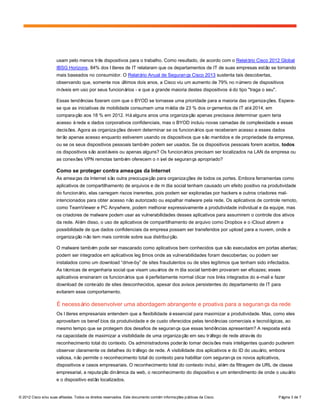 © 2012 Cisco e/ou suas afiliadas. Todos os direitos reservados. Este documento contém informações públicas da Cisco. Página 3 de 7
usam pelo menos três dispositivos para o trabalho. Como resultado, de acordo com o Relatório Cisco 2012 Global
IBSG Horizons, 84% dos líderes de IT relataram que os departamentos de IT de suas empresas estão se tornando
mais baseados no consumidor. O Relatório Anual de Segurança Cisco 2013 sustenta tais descobertas,
observando que, somente nos últimos dois anos, a Cisco viu um aumento de 79% no número de dispositivos
móveis em uso por seus funcionários - e que a grande maioria destes dispositivos édo tipo "traga o seu".
Essas tendências fizeram com que o BYOD se tornasse uma prioridade para a maioria das organizações. Espera-
se que as iniciativas de mobilidade consumam uma média de 23 % dos orçamentos de IT até2014, em
comparação aos 18 % em 2012. Háalguns anos uma organização apenas precisava determinar quem teria
acesso àrede e dados corporativos confidenciais, mas o BYOD incluiu novas camadas de complexidade a essas
decisões. Agora as organizações devem determinar se os funcionários que receberam acesso a esses dados
terão apenas acesso enquanto estiverem usando os dispositivos que são mantidos e de propriedade da empresa,
ou se os seus dispositivos pessoais também podem ser usados. Se os dispositivos pessoais forem aceitos, todos
os dispositivos são aceitáveis ou apenas alguns? Os funcionários precisam ser localizados na LAN da empresa ou
as conexões VPN remotas também oferecem o nível de segurança apropriado?
Como se proteger contra ameaças da Internet
As ameaças da Internet são outra preocupação para organizações de todos os portes. Embora ferramentas como
aplicativos de compartilhamento de arquivos e de mídia social tenham causado um efeito positivo na produtividade
do funcionário, elas carregam riscos inerentes, pois podem ser exploradas por hackers e outros criadores mal-
intencionados para obter acesso não autorizado ou espalhar malware pela rede. Os aplicativos de controle remoto,
como TeamViewer e PC Anywhere, podem melhorar expressivamente a produtividade individual e da equipe, mas
os criadores de malware podem usar as vulnerabilidades desses aplicativos para assumirem o controle dos ativos
da rede. Além disso, o uso de aplicativos de compartilhamento de arquivo como Dropbox e o iCloud abrem a
possibilidade de que dados confidenciais da empresa possam ser transferidos por upload para a nuvem, onde a
organização não tem mais controle sobre sua distribuição.
O malware também pode ser mascarado como aplicativos bem conhecidos que são executados em portas abertas;
podem ser integrados em aplicativos legítimos onde as vulnerabilidades foram descobertas; ou podem ser
instalados como um download “drive-by” de sites fraudulentos ou de sites legítimos que tenham sido infectados.
As técnicas de engenharia social que visam usuários de mídia social também provaram ser eficazes; esses
aplicativos ensinaram os funcionários que éperfeitamente normal clicar nos links integrados do e-mail e fazer
download de conteúdo de sites desconhecidos, apesar dos avisos persistentes do departamento de IT para
evitarem esse comportamento.
É necessário desenvolver uma abordagem abrangente e proativa para a segurança da rede
Os líderes empresariais entendem que a flexibilidade éessencial para maximizar a produtividade. Mas, como eles
aproveitam os benefícios da produtividade e de custo oferecidos pelas tendências comerciais e tecnológicas, ao
mesmo tempo que se protegem dos desafios de segurança que essas tendências apresentam? A resposta está
na capacidade de maximizar a visibilidade de uma organização em seu tráfego de rede através do
reconhecimento total do contexto. Os administradores poderão tomar decisões mais inteligentes quando puderem
observar claramente os detalhes do tráfego de rede. A visibilidade dos aplicativos e do ID do usuário, embora
valiosa, não permite o reconhecimento total do contexto para habilitar com segurança os novos aplicativos,
dispositivos e casos empresariais. O reconhecimento total do contexto inclui, além da filtragem de URL de classe
empresarial, a reputação dinâmica da web, o reconhecimento do dispositivo e um entendimento de onde o usuário
e o dispositivo estão localizados.
 