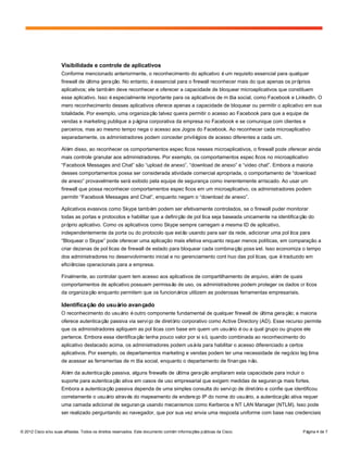 © 2012 Cisco e/ou suas afiliadas. Todos os direitos reservados. Este documento contém informações públicas da Cisco. Página 4 de 7
Visibilidade e controle de aplicativos
Conforme mencionado anteriormente, o reconhecimento do aplicativo éum requisito essencial para qualquer
firewall de última geração. No entanto, éessencial para o firewall reconhecer mais do que apenas os próprios
aplicativos; ele também deve reconhecer e oferecer a capacidade de bloquear microaplicativos que constituem
esse aplicativo. Isso éespecialmente importante para os aplicativos de mídia social, como Facebook e LinkedIn. O
mero reconhecimento desses aplicativos oferece apenas a capacidade de bloquear ou permitir o aplicativo em sua
totalidade. Por exemplo, uma organização talvez queira permitir o acesso ao Facebook para que a equipe de
vendas e marketing publique a página corporativa da empresa no Facebook e se comunique com clientes e
parceiros, mas ao mesmo tempo nega o acesso aos Jogos do Facebook. Ao reconhecer cada microaplicativo
separadamente, os administradores podem conceder privilégios de acesso diferentes a cada um.
Além disso, ao reconhecer os comportamentos específicos nesses microaplicativos, o firewall pode oferecer ainda
mais controle granular aos administradores. Por exemplo, os comportamentos específicos no microaplicativo
“Facebook Messages and Chat” são “upload de anexo”, “download de anexo” e “video chat”. Embora a maioria
desses comportamentos possa ser considerada atividade comercial apropriada, o comportamento de “download
de anexo” provavelmente será exibido pela equipe de segurança como inerentemente arriscado. Ao usar um
firewall que possa reconhecer comportamentos específicos em um microaplicativo, os administradores podem
permitir “Facebook Messages and Chat”, enquanto negam o “download de anexo”.
Aplicativos evasivos como Skype também podem ser efetivamente controlados, se o firewall puder monitorar
todas as portas e protocolos e habilitar que a definição de política seja baseada unicamente na identificação do
próprio aplicativo. Como os aplicativos como Skype sempre carregam a mesma ID de aplicativo,
independentemente da porta ou do protocolo que estão usando para sair da rede, adicionar uma política para
“Bloquear o Skype” pode oferecer uma aplicação mais efetiva enquanto requer menos políticas, em comparação a
criar dezenas de políticas de firewall de estado para bloquear cada combinação possível. Isso economiza o tempo
dos administradores no desenvolvimento inicial e no gerenciamento contínuo das políticas, que étraduzido em
eficiências operacionais para a empresa.
Finalmente, ao controlar quem tem acesso aos aplicativos de compartilhamento de arquivo, além de quais
comportamentos de aplicativo possuem permissão de uso, os administradores podem proteger os dados críticos
da organização enquanto permitem que os funcionários utilizem as poderosas ferramentas empresariais.
Identificação do usuário avançado
O reconhecimento do usuário éoutro componente fundamental de qualquer firewall de última geração; a maioria
oferece autenticação passiva via serviço de diretório corporativo como Active Directory (AD). Esse recurso permite
que os administradores apliquem as políticas com base em quem um usuário éou a qual grupo ou grupos ele
pertence. Embora essa identificação tenha pouco valor por si só, quando combinada ao reconhecimento do
aplicativo destacado acima, os administradores podem usá-la para habilitar o acesso diferenciado a certos
aplicativos. Por exemplo, os departamentos marketing e vendas podem ter uma necessidade de negócio legítima
de acessar as ferramentas de mídia social, enquanto o departamento de finanças não.
Além da autenticação passiva, alguns firewalls de última geração ampliaram esta capacidade para incluir o
suporte para autenticação ativa em casos de uso empresarial que exigem medidas de segurança mais fortes.
Embora a autenticação passiva dependa de uma simples consulta do serviço de diretório e confie que identificou
corretamente o usuário através do mapeamento de endereço IP do nome do usuário, a autenticação ativa requer
uma camada adicional de segurança usando mecanismos como Kerberos e NT LAN Manager (NTLM). Isso pode
ser realizado perguntando ao navegador, que por sua vez envia uma resposta uniforme com base nas credenciais
 