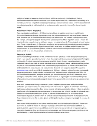 © 2012 Cisco e/ou suas afiliadas. Todos os direitos reservados. Este documento contém informações públicas da Cisco. Página 5 de 7
de login do usuário ou desafiando o usuário com um prompt de autorização. Em qualquer dos casos, o
administrador de segurança estáautenticando o usuário em vez de contar com o mapeamento de endereço IP do
nome do usuário. Isso éimportante para as organizações que precisam oferecer acesso àinformação confidencial,
como dados de cartão de crédito do cliente ou um banco de dados que contém informações dos serviços de
saúde.
Reconhecimento do dispositivo
Para organizações que adotaram o BYOD como uma realidade de negócios, encontrar um equilíbrio entre
produtividade e segurança requer visibilidade granular dos dispositivos específicos que estão tentado acessar a
rede, permitindo que os administradores apliquem políticas diferenciadas com base em cada dispositivo usado.
Por exemplo, uma organização pode decidir permitir que os dispositivos iPhone 4 ganhem acesso àmaioria dos
recursos de rede, enquanto nega ou restringe o acesso a versões anteriores do iPhone, ou pode conceder acesso
a um iPhone 4, mas não a um 4S. De maneira semelhante, a organização pode conceder acesso a computadores
baseados em Windows enquanto nega o acesso aos Macs. Além disso, se o firewall estiver equipado com
reconhecimento de local, diferentes políticas podem ser aplicadas considerando se o dispositivo estálocalizado
dentro da LAN ou se estáefetuando login remotamente.
Segurança da Web
Os recursos de filtragem da Web e de URL permitem acesso aos aplicativos e conteúdo apropriados enquanto
evitam o uso daqueles que podem aumentar o risco, drenar a produtividade ou causar uma perda de informações
confidenciais. A maioria dos aplicativos de segurança da Web oferece filtragem básica baseada em amplas
categorias, além da capacidade de colocar sites específicos na lista negra e branca. Vários fornecedores também
incluem um banco de dados de URLs “ruins” conhecidas no próprio dispositivo. No entanto, devido à natureza
dinâmica da Internet, esses recursos não são suficientes. De acordo com a organização sem fins lucrativos
stopbadware.org, mais de um milhão de sites atualmente distribuem malware e outro software que executa ação
sem a permissão de um usuário (também conhecidos como “greyware”). Como milhares de novas URLs são
incluídas na lista toda semana, a segurança da Web, que estálimitada a uma lista estática predefinida, nunca
conseguiráacompanhar o ritmo. Portanto, além desses recursos, as organizações necessitam da filtragem de
URL que écontinuamente atualizada para proteção em tempo quase real do cenário de ameaça que estásempre
evoluindo.
Além disso, o firewall deve conseguir identificar e parar o malware que émascarado em aplicativos bem
conhecidos que são executados nas portas abertas, sem inibir o valor de negócios de ferramentas corporativas
legítimas que utilizam essas portas. Esse recurso pode ser reforçado usando dados globais e tráfego do aplicativo
para fornecer informações de ambientes de ameaça em tempo quase real, incluindo a análise de reputação que é
baseada no comportamento exibido por um site ou aplicativo da Web específico. Se um provedor estiver
recebendo o tráfego de um grande número de fontes de todo o mundo e disponibilizando atualizações com uma
frequência suficientemente alta, os dados globais também podem ajudar a proteger a organização de ameaças de
dia zero.
Para habilitar esses casos de uso sem colocar a segurança em risco, algumas organizações de IT substituíram
suas linhas de produto de firewall de estado por aquelas que fornecem níveis adicionais de visibilidade - e,
portanto, controle superior. Embora a visibilidade adicional raramente seja considerada um aspecto negativo, a
maioria dos firewalls de última geração vem com compensações, que são importantes para o entendimento dos
administradores e líderes empresariais antes de tomarem uma decisão de compra.
 
