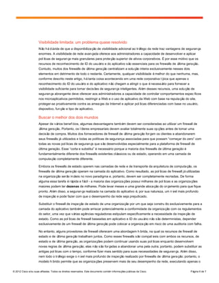 © 2012 Cisco e/ou suas afiliadas. Todos os direitos reservados. Este documento contém informações públicas da Cisco. Página 6 de 7
Visibilidade limitada: um problema quase resolvido
Não hádúvida de que a disponibilização de visibilidade adicional ao tráfego da rede traz vantagens de segurança
enormes. A visibilidade de rede avançada oferece aos administradores a capacidade de desenvolver e aplicar
políticas de segurança mais granulares para proteção superior de ativos corporativos. É por esse motivo que os
recursos de reconhecimento de ID do usuário e do aplicativo são essenciais para os firewalls de última geração.
Contudo, muitos dos firewalls de última geração centralizam a solução inteira exclusivamente nesses dois
elementos em detrimento de todo o restante. Certamente, qualquer visibilidade émelhor do que nenhuma, mas,
conforme descrito neste artigo, hátanta coisa acontecendo em uma rede corporativa típica que apenas o
reconhecimento do ID do usuário e do aplicativo não chegam a atingir o que énecessário para fornecer a
visibilidade suficiente para tomar decisões de segurança inteligentes. Além desses recursos, uma solução de
segurança abrangente deve oferecer aos administradores a capacidade de controlar comportamentos específicos
nos microaplicativos permitidos, restringir a Web e o uso de aplicativo da Web com base na reputação do site,
proteger-se proativamente contra as ameaças da Internet e aplicar políticas diferenciadas com base no usuário,
dispositivo, função e tipo de aplicativo.
Buscar o melhor dos dois mundos
Apesar de vários benefícios, algumas desvantagens também devem ser consideradas ao utilizar um firewall de
última geração. Portanto, os líderes empresariais devem avaliar totalmente suas opções antes de tomar uma
decisão de compra. Muitos dos fornecedores de firewall de última geração forçam os clientes a abandonarem
seus firewalls já utilizados e todas as políticas de segurança associadas para que possam “começar do zero” com
todas as novas políticas de segurança que são desenvolvidas especialmente para a plataforma de firewall de
última geração. Esse “corta e substitui” é necessário porque a maioria dos firewalls de última geração é
fundamentalmente diferente dos firewalls existentes clássicos ou de estado, operando em uma camada de
computação completamente diferente.
Embora os firewalls de estado operem nas camadas de rede e de transporte da arquitetura de computação, os
firewalls de última geração operam na camada do aplicativo. Como resultado, as políticas de firewall jáutilizadas
na organização serão inúteis no novo paradigma e, portanto, devem ser completamente recriadas. De forma
alguma essa tarefa érápida e fácil - a maioria das organizações possui milhares de políticas e as organizações
maiores podem ter dezenas de milhares. Pode levar meses e uma grande alocação do orçamento para que fique
pronto. Além disso, a segurança realizada na camada do aplicativo é, por sua natureza, um nível mais profundo
de inspeção e pode fazer com que o desempenho da rede seja prejudicado.
Substituir o firewall de inspeção de estado de uma organização por um que seja construído exclusivamente para a
camada do aplicativo também pode arriscar potencialmente a conformidade da organização com os regulamentos
do setor, uma vez que várias agências reguladoras estipulam especificamente a necessidade da inspeção de
estado. Como as políticas de firewall baseadas em aplicativo e ID do usuário não são deterministas, depender
exclusivamente de um firewall de última geração pode colocar a organização em risco de uma auditoria com falha.
No entanto, alguns provedores de firewall oferecem uma abordagem híbrida, na qual os recursos de firewall de
estado e de última geração trabalham juntos. Como esses firewalls são compatíveis com ambos os recursos, de
estado e de última geração, as organizações podem continuar usando suas políticas enquanto desenvolvem
novas regras de última geração; elas não são forçadas a abandonar uma pela outra; portanto, podem substituir as
antigas políticas com o tempo, conforme fizer mais sentido para suas necessidades de segurança. Além disso,
nem todo o tráfego exige o nível mais profundo de inspeção realizado por firewalls de última geração; portanto, o
modelo híbrido permite que as organizações preservem mais de seu desempenho da rede, executando apenas o
 