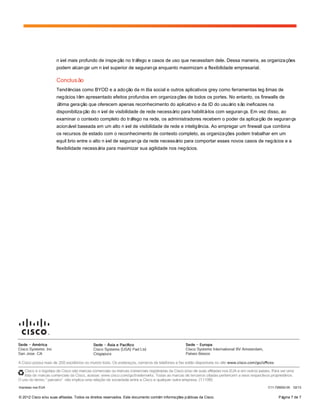 © 2012 Cisco e/ou suas afiliadas. Todos os direitos reservados. Este documento contém informações públicas da Cisco. Página 7 de 7
nível mais profundo de inspeção no tráfego e casos de uso que necessitam dele. Dessa maneira, as organizações
podem alcançar um nível superior de segurança enquanto maximizam a flexibilidade empresarial.
Conclusão
Tendências como BYOD e a adoção da mídia social e outros aplicativos grey como ferramentas legítimas de
negócios têm apresentado efeitos profundos em organizações de todos os portes. No entanto, os firewalls de
última geração que oferecem apenas reconhecimento do aplicativo e da ID do usuário são ineficazes na
disponibilização do nível de visibilidade de rede necessário para habilitá-los com segurança. Em vez disso, ao
examinar o contexto completo do tráfego na rede, os administradores recebem o poder da aplicação de segurança
acionável baseada em um alto nível de visibilidade de rede e inteligência. Ao empregar um firewall que combina
os recursos de estado com o reconhecimento de contexto completo, as organizações podem trabalhar em um
equilíbrio entre o alto nível de segurança da rede necessário para comportar esses novos casos de negócios e a
flexibilidade necessária para maximizar sua agilidade nos negócios.
Impresso nos EUA C11-726002-00 02/13
 
