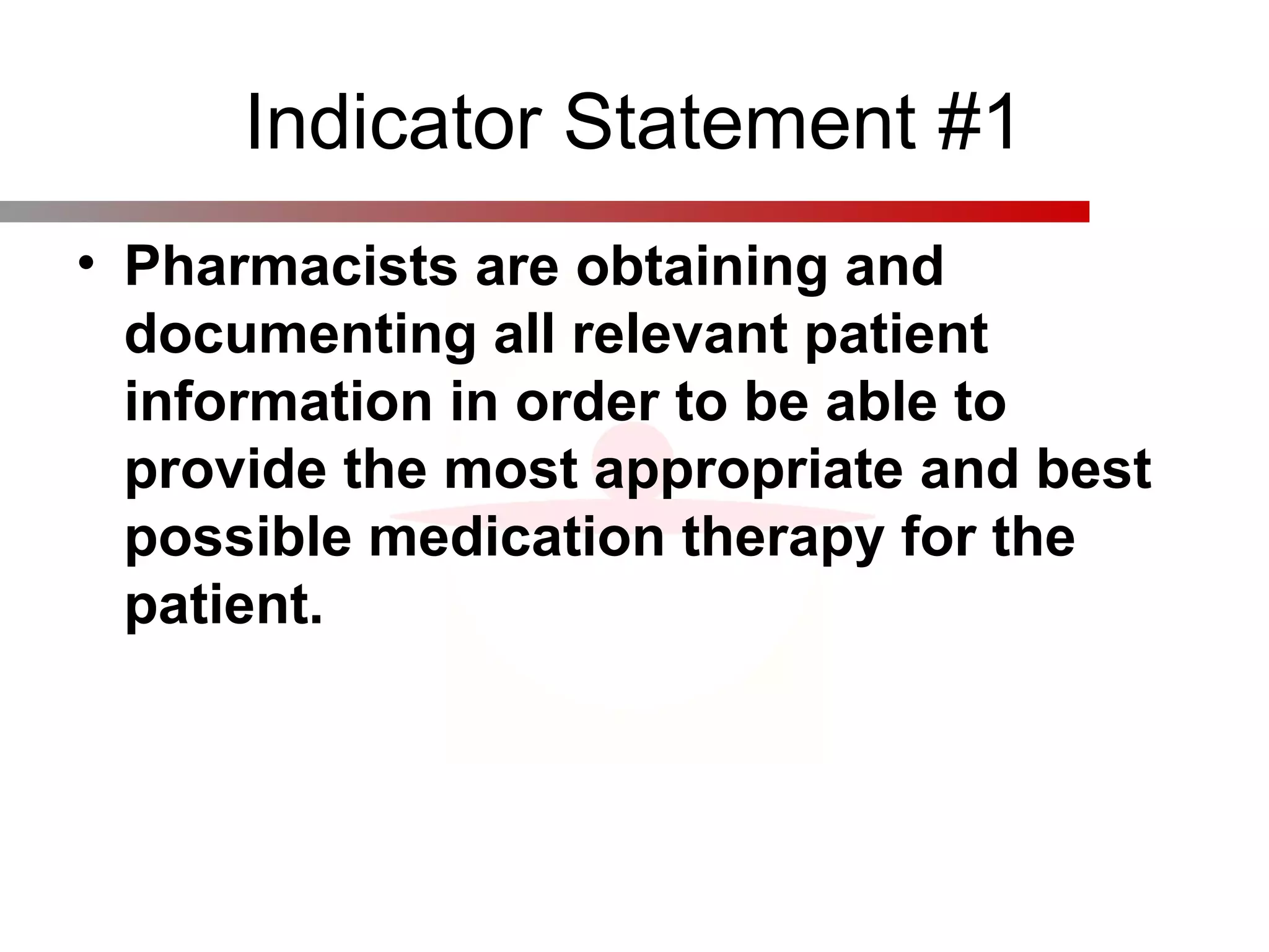 Indicator Statement #1
• Pharmacists are obtaining and 
documenting all relevant patient 
information in order to be able to 
provide the most appropriate and best 
possible medication therapy for the 
patient. 
 