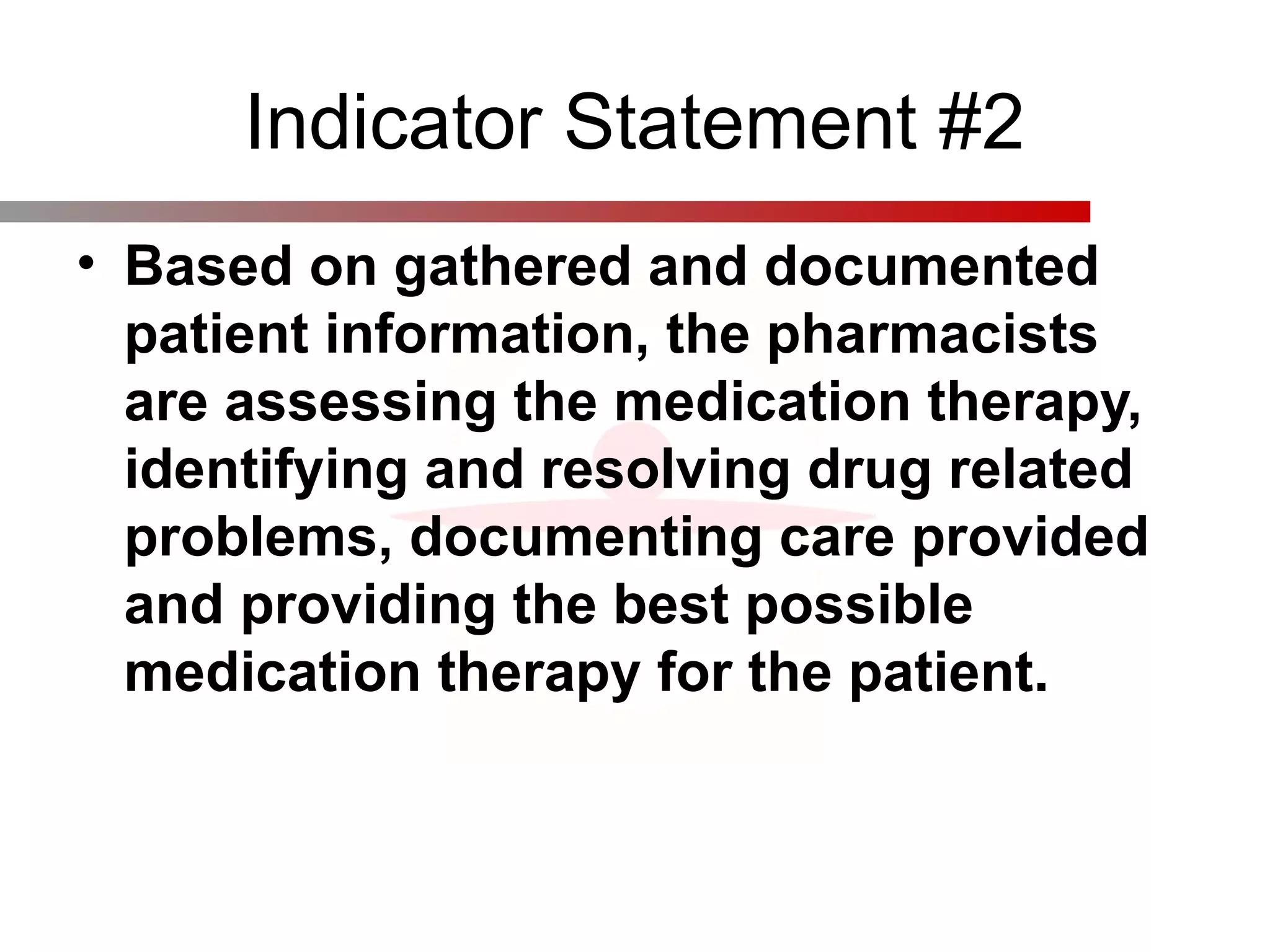 Indicator Statement #2
• Based on gathered and documented
patient information, the pharmacists
are assessing the medication therapy,
identifying and resolving drug related
problems, documenting care provided
and providing the best possible
medication therapy for the patient.
 