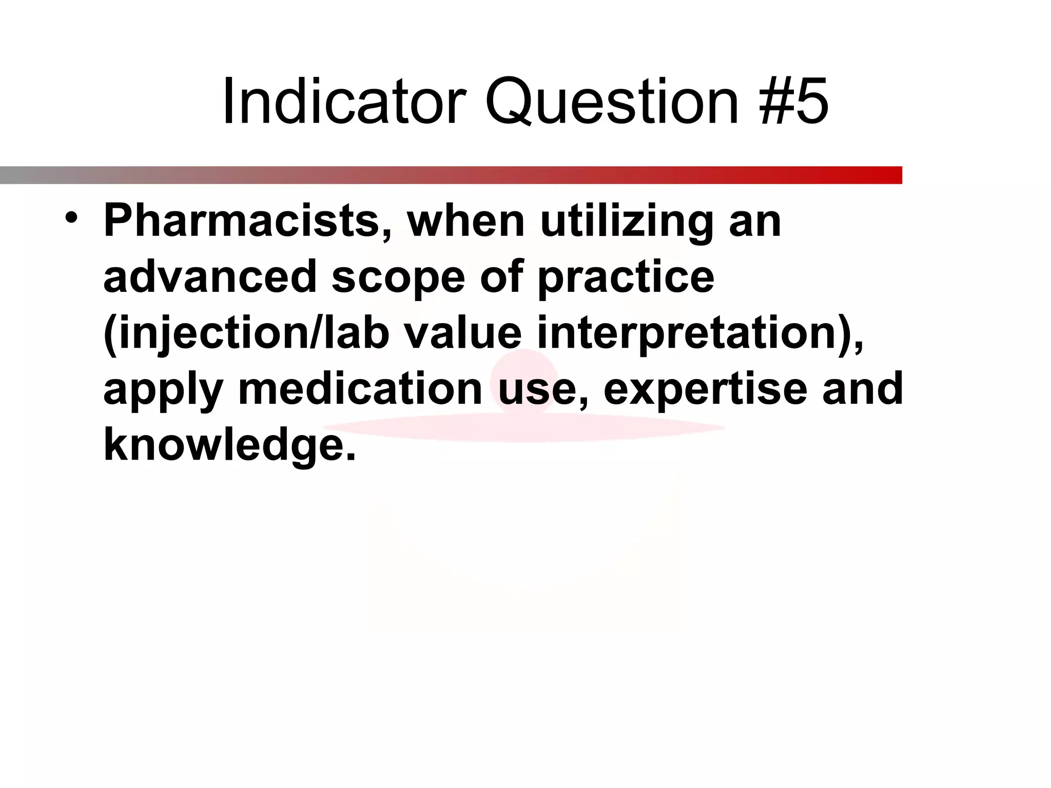 Indicator Question #5
• Pharmacists, when utilizing an
advanced scope of practice
(injection/lab value interpretation),
apply medication use, expertise and
knowledge.
 