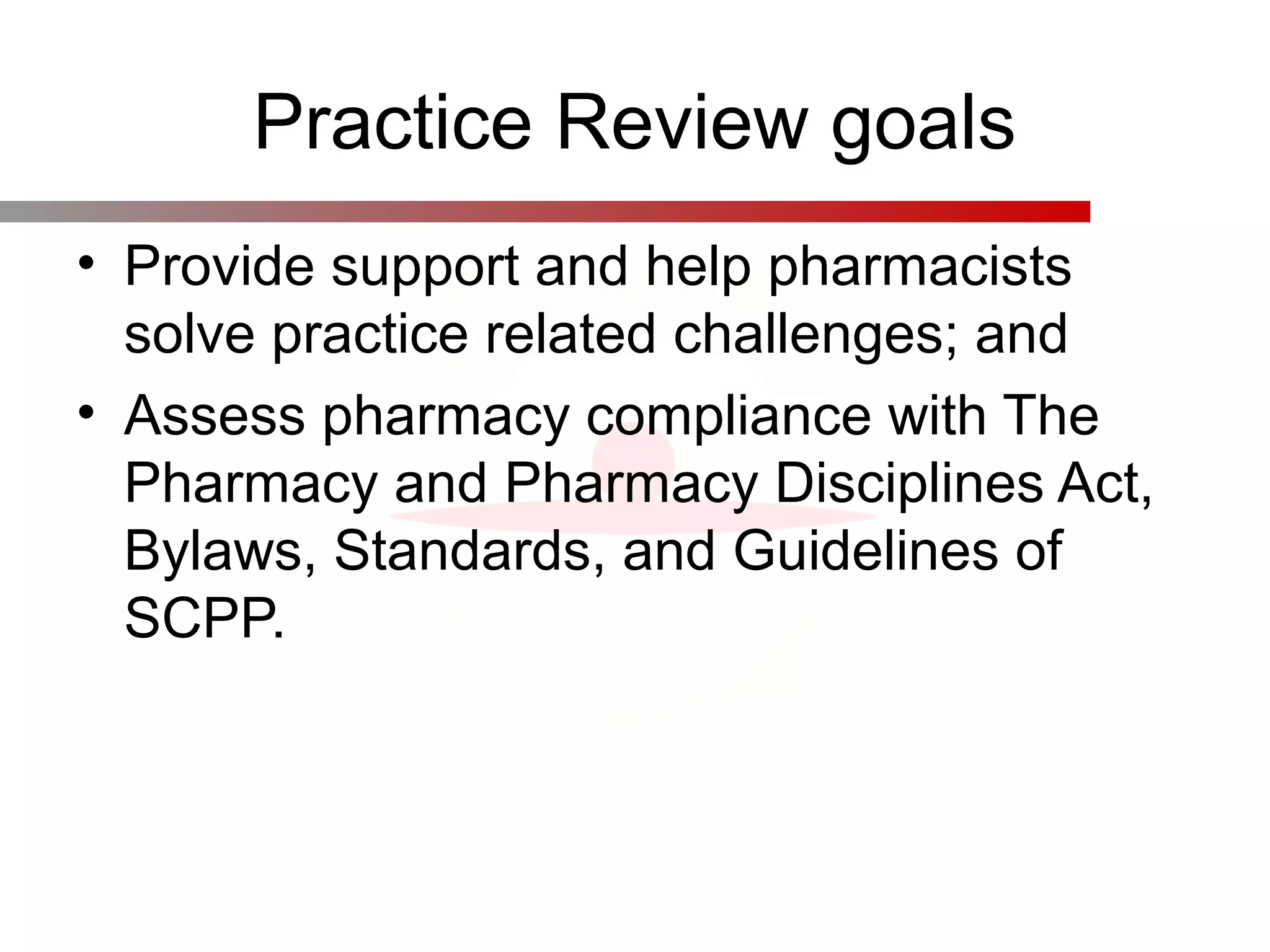 Practice Review goals
• Provide support and help pharmacists
solve practice related challenges; and
• Assess pharmacy compliance with The
Pharmacy and Pharmacy Disciplines Act,
Bylaws, Standards, and Guidelines of
SCPP.
 