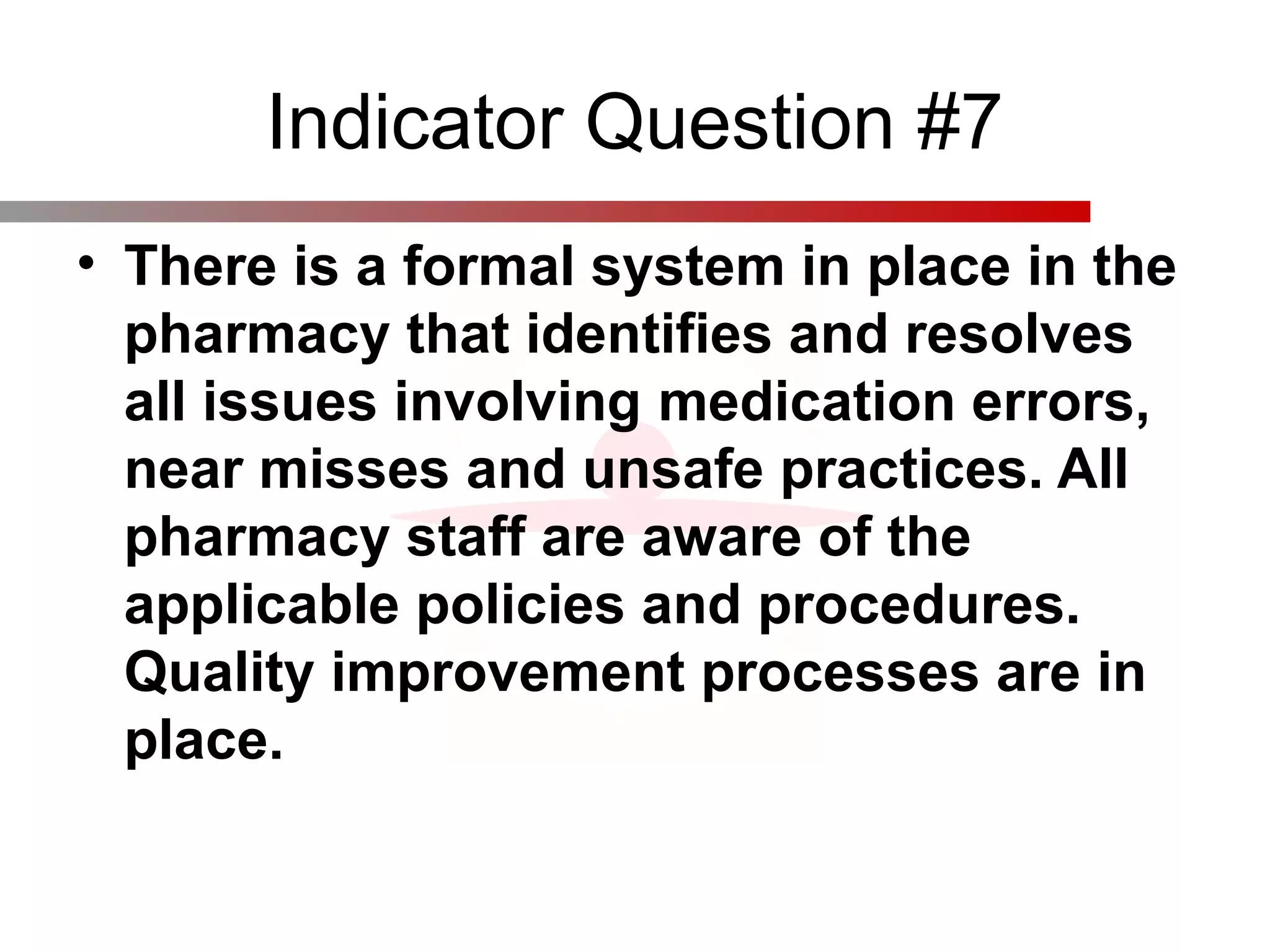 Indicator Question #7
• There is a formal system in place in the
pharmacy that identifies and resolves
all issues involving medication errors,
near misses and unsafe practices. All
pharmacy staff are aware of the
applicable policies and procedures.
Quality improvement processes are in
place.
 