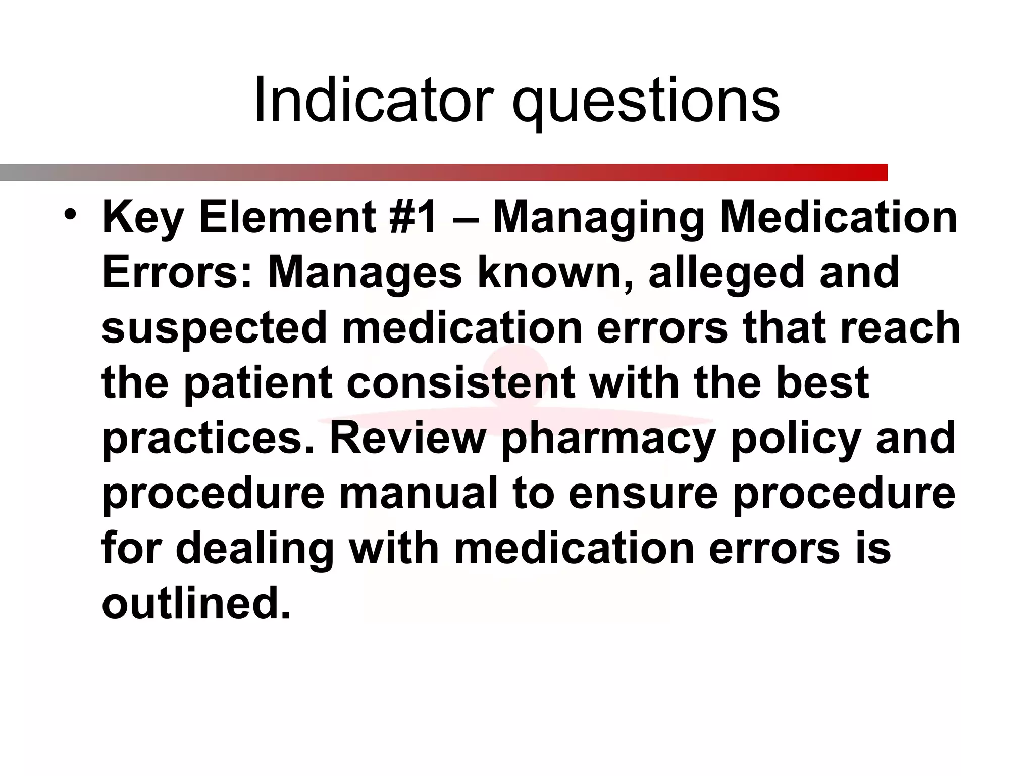 Indicator questions
• Key Element #1 – Managing Medication
Errors: Manages known, alleged and
suspected medication errors that reach
the patient consistent with the best
practices. Review pharmacy policy and
procedure manual to ensure procedure
for dealing with medication errors is
outlined.
 