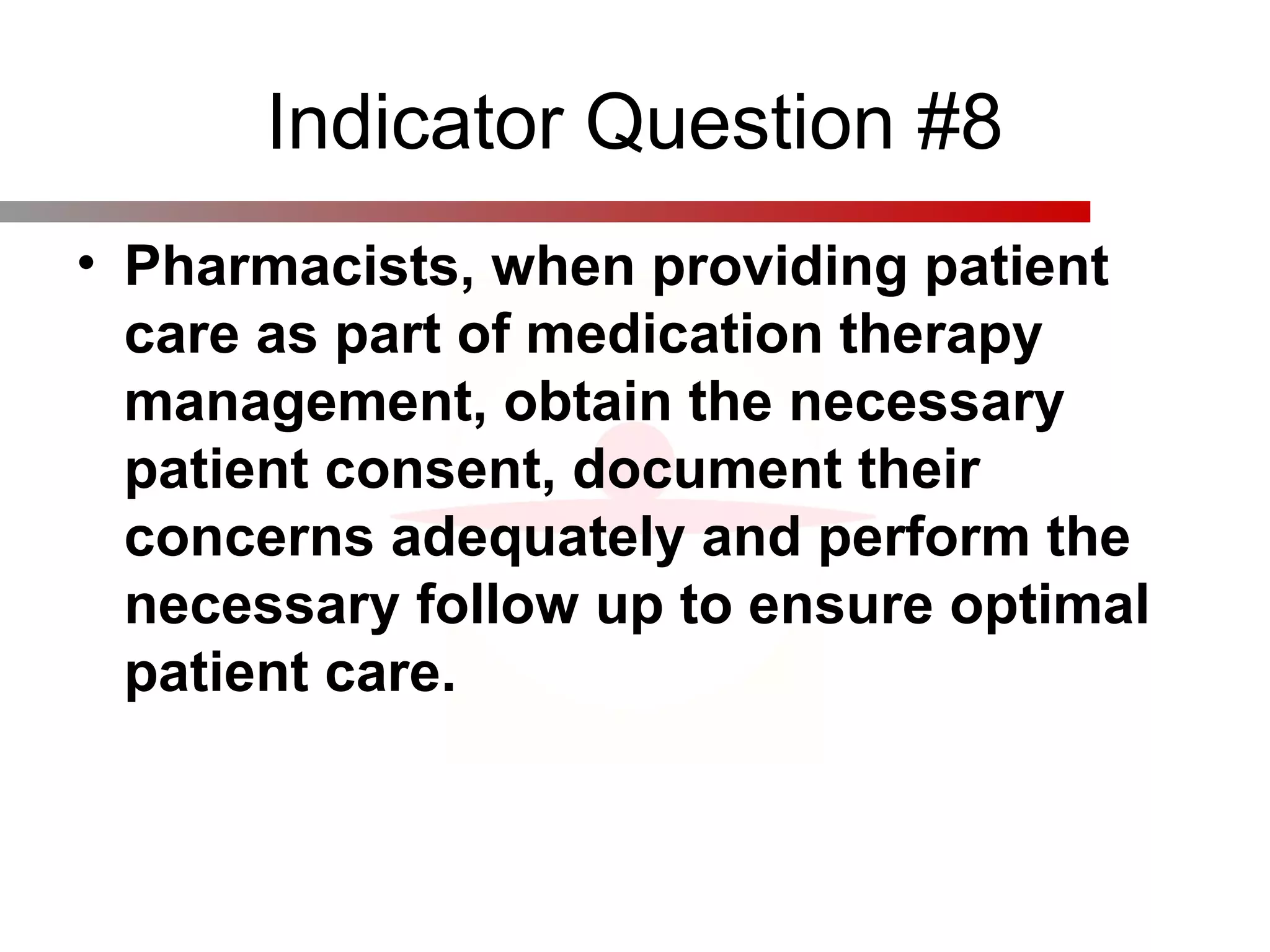 Indicator Question #8
• Pharmacists, when providing patient
care as part of medication therapy
management, obtain the necessary
patient consent, document their
concerns adequately and perform the
necessary follow up to ensure optimal
patient care.
 