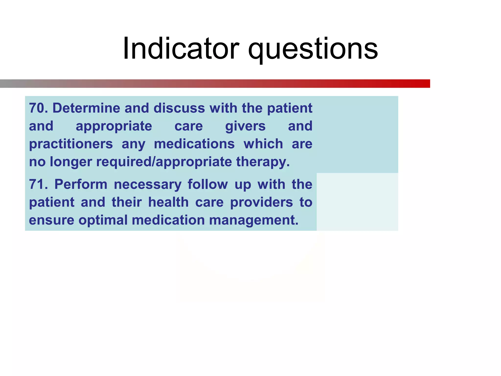 Indicator questions
70. Determine and discuss with the patient
and appropriate care givers and
practitioners any medications which are
no longer required/appropriate therapy.
71. Perform necessary follow up with the
patient and their health care providers to
ensure optimal medication management.
 