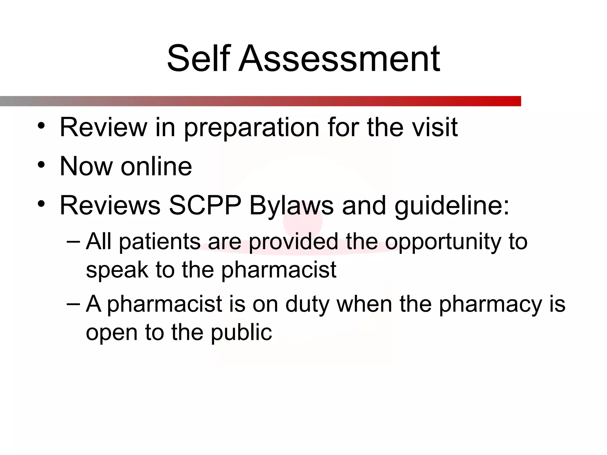 Self Assessment
• Review in preparation for the visit
• Now online
• Reviews SCPP Bylaws and guideline:
– All patients are provided the opportunity to
speak to the pharmacist
– A pharmacist is on duty when the pharmacy is
open to the public
 