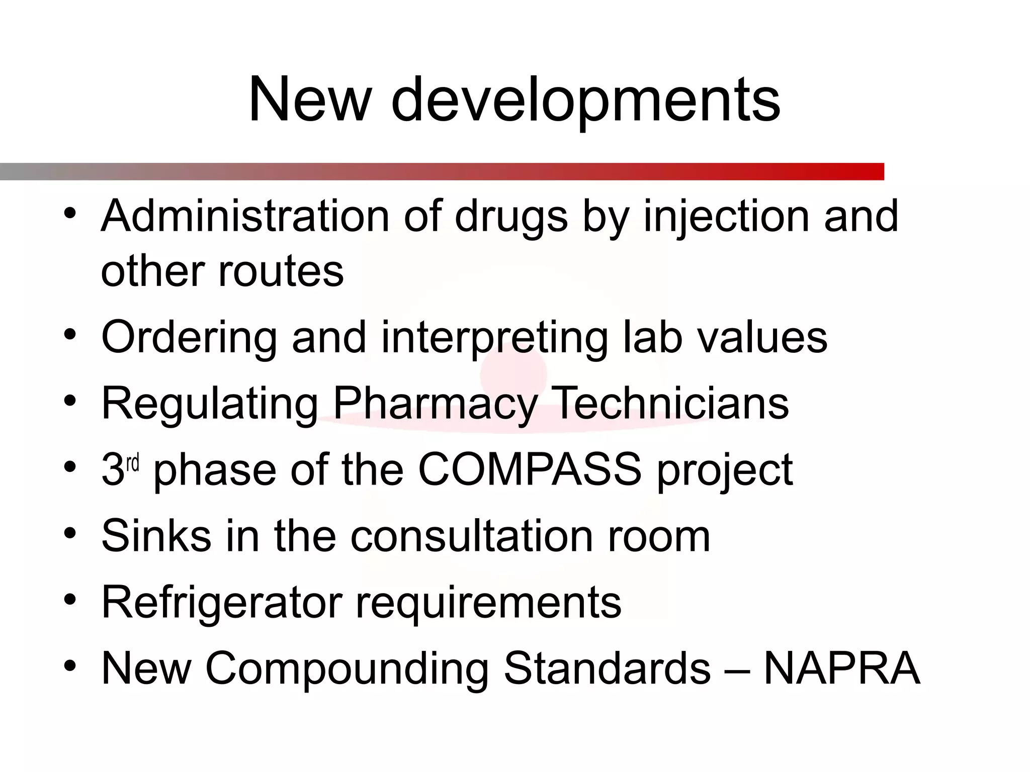 New developments
• Administration of drugs by injection and
other routes
• Ordering and interpreting lab values
• Regulating Pharmacy Technicians
• 3rd
phase of the COMPASS project
• Sinks in the consultation room
• Refrigerator requirements
• New Compounding Standards – NAPRA
 
