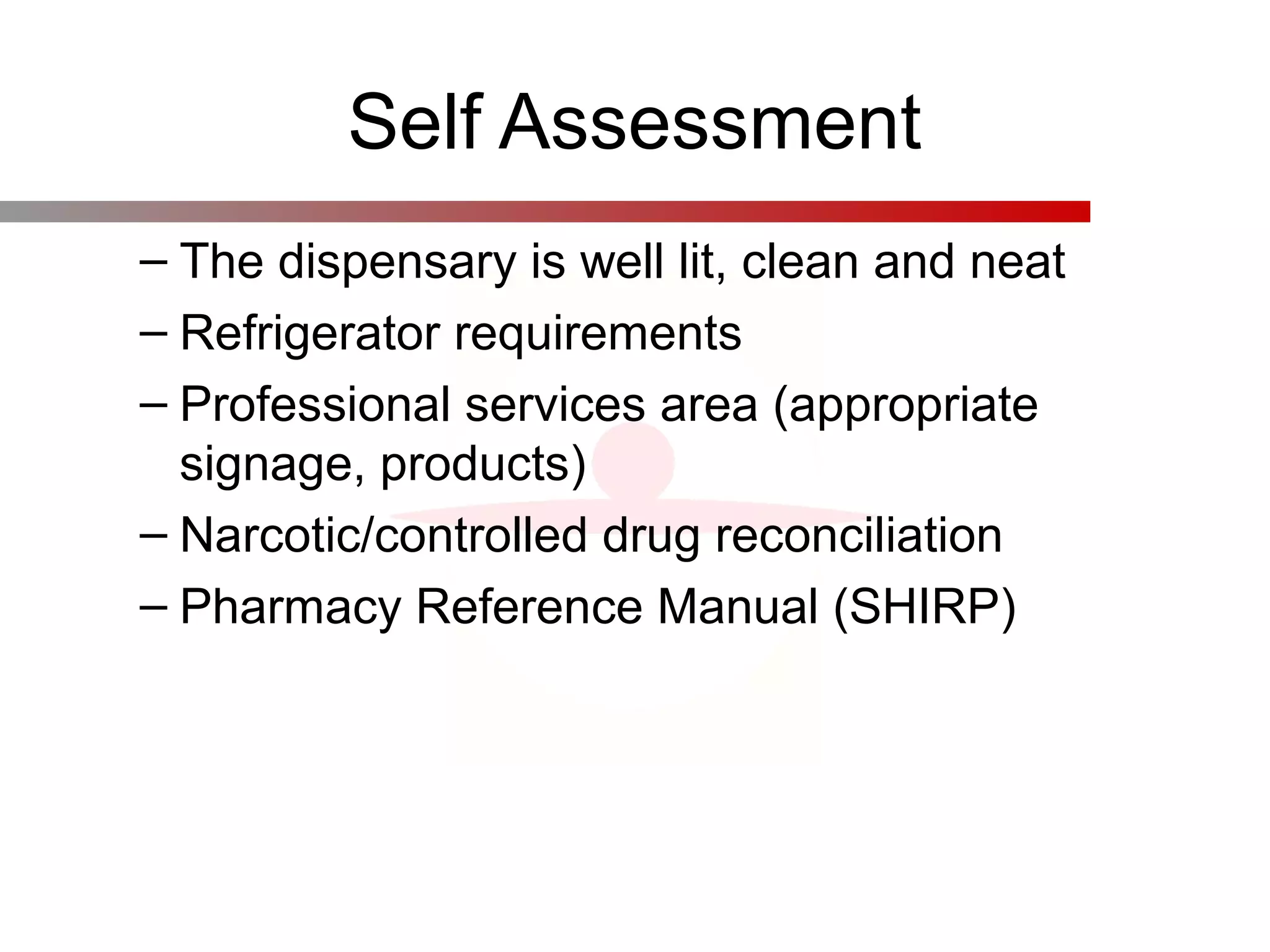 Self Assessment
– The dispensary is well lit, clean and neat
– Refrigerator requirements
– Professional services area (appropriate
signage, products)
– Narcotic/controlled drug reconciliation
– Pharmacy Reference Manual (SHIRP)
 
