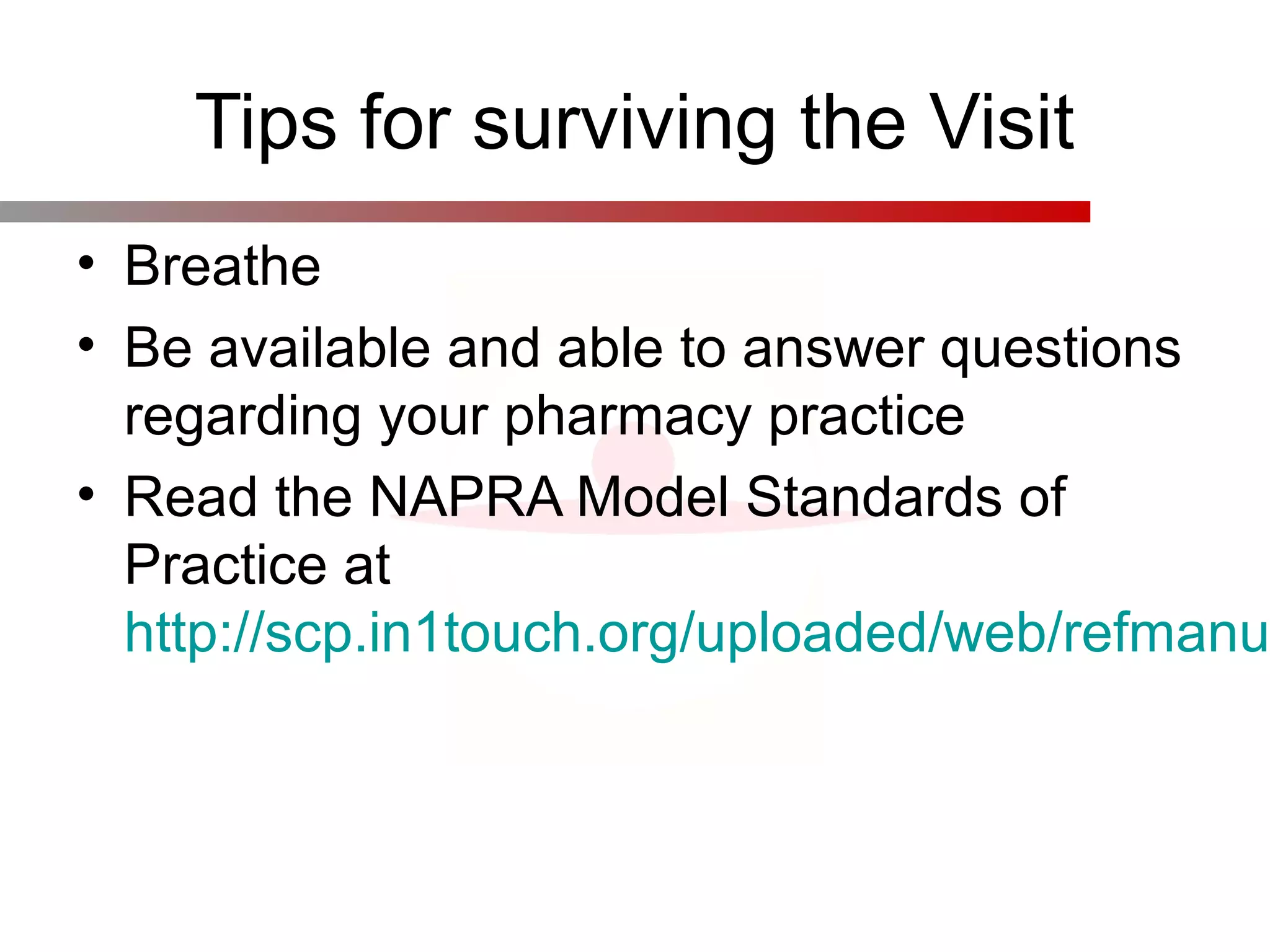 Tips for surviving the Visit
• Breathe
• Be available and able to answer questions
regarding your pharmacy practice
• Read the NAPRA Model Standards of
Practice at
http://scp.in1touch.org/uploaded/web/refmanu
 