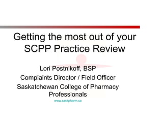 Getting the most out of your
SCPP Practice Review
Lori Postnikoff, BSP
Complaints Director / Field Officer
Saskatchewan College of Pharmacy
Professionals
www.saskpharm.ca
 