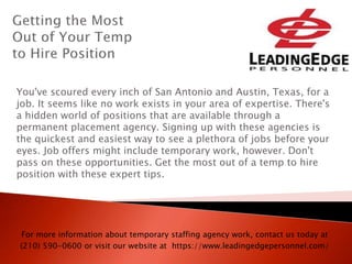 You've scoured every inch of San Antonio and Austin, Texas, for a
job. It seems like no work exists in your area of expertise. There's
a hidden world of positions that are available through a
permanent placement agency. Signing up with these agencies is
the quickest and easiest way to see a plethora of jobs before your
eyes. Job offers might include temporary work, however. Don't
pass on these opportunities. Get the most out of a temp to hire
position with these expert tips.
For more information about temporary staffing agency work, contact us today at
(210) 590-0600 or visit our website at https://www.leadingedgepersonnel.com/
 