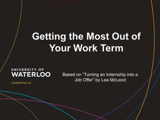Getting the Most Out of
Your Work Term
Based on “Turning an Internship into a
Job Offer” by Lea McLeod

 