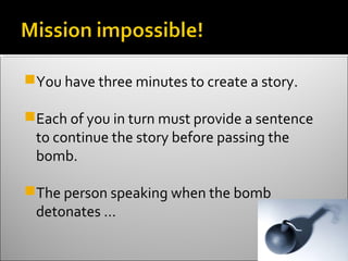 You have three minutes to create a story.

Each of you in turn must provide a sentence
 to continue the story before passing the
 bomb.

The person speaking when the bomb
 detonates …
 
