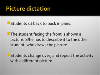 Students sit back to back in pairs.

The student facing the front is shown a
 picture. S/he has to describe it to the other
 student, who draws the picture.

Students change over, and repeat the activity
 with a different picture.
 