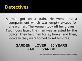 A man got on a train. He went into a
 compartment which was empty except for
 one woman. The woman took off her gloves.
Two hours later, the man was arrested by the
 police. They held him for 24 hours, and then,
 logically they were forced to set him free.

      GARDEN LOVER 30 YEARS
           JAIL VANISH
                      Adapted from Rinvolucri Grammar Games
 