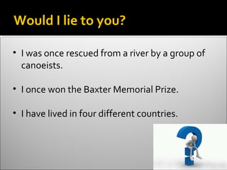 Would I lie to you?

• I was once rescued from a river by a group of
  canoeists.

• I once won the Baxter Memorial Prize.

• I have lived in four different countries.
 