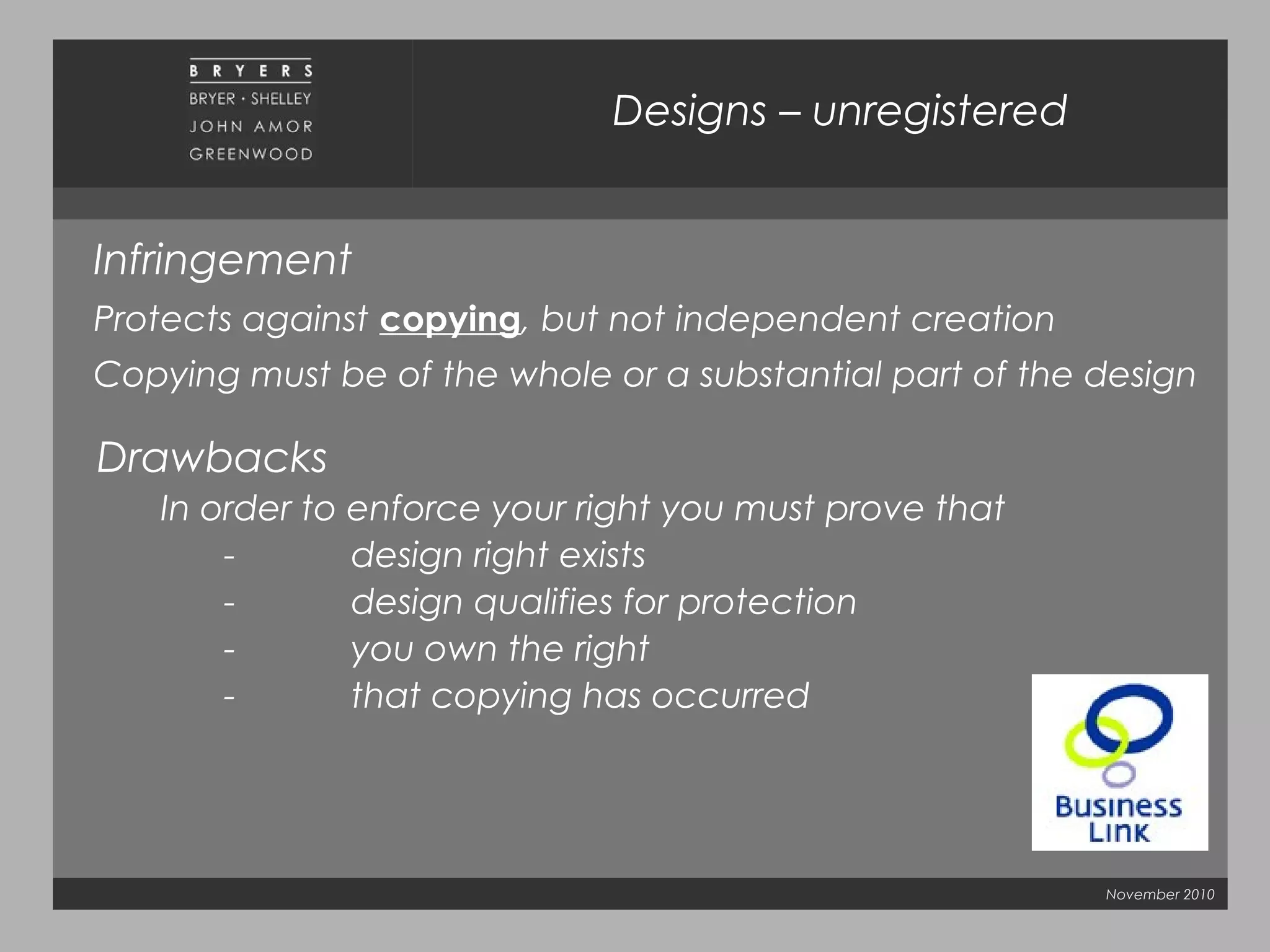 November 2010
Designs – unregistered
Infringement
Protects against copying, but not independent creation
Copying must be of the whole or a substantial part of the design
Drawbacks
In order to enforce your right you must prove that
- design right exists
- design qualifies for protection
- you own the right
- that copying has occurred
 