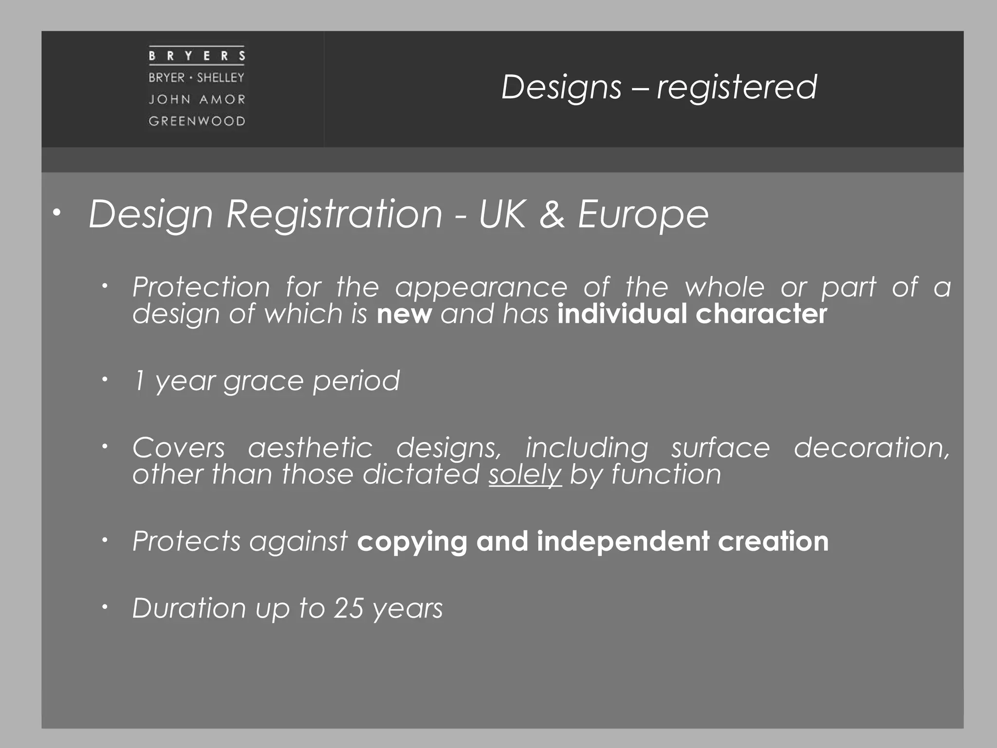 November 2010
Designs – registered
• Design Registration - UK & Europe
• Protection for the appearance of the whole or part of a
design of which is new and has individual character
• 1 year grace period
• Covers aesthetic designs, including surface decoration,
other than those dictated solely by function
• Protects against copying and independent creation
• Duration up to 25 years
 