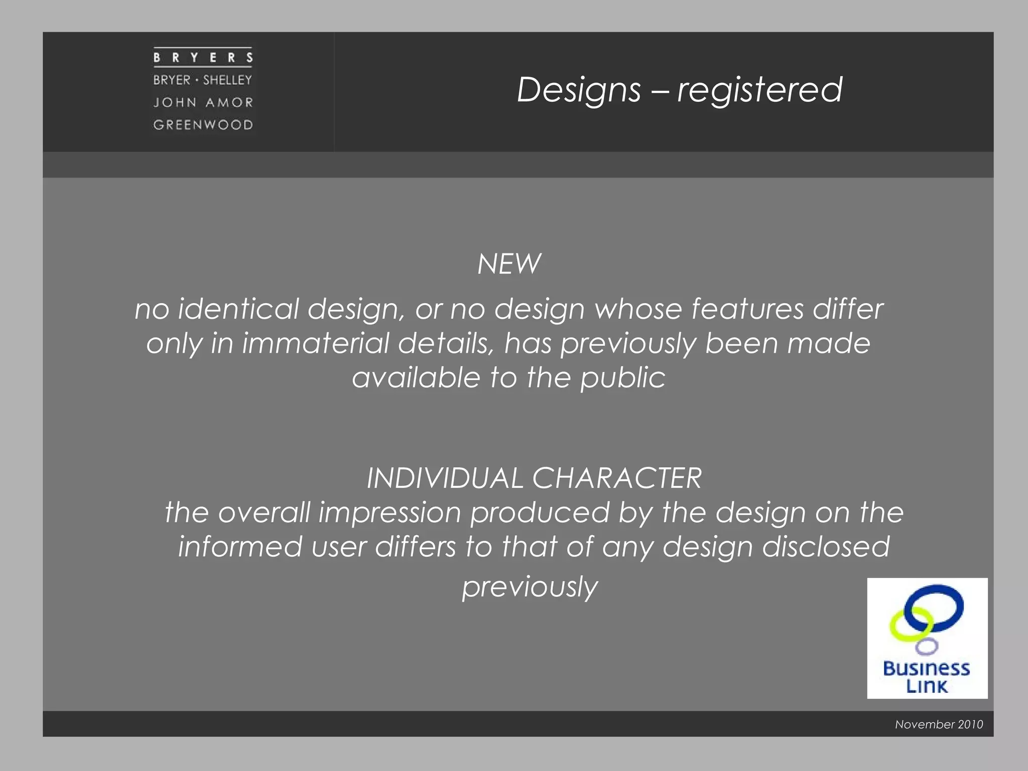 November 2010
NEW
no identical design, or no design whose features differ
only in immaterial details, has previously been made
available to the public
Designs – registered
INDIVIDUAL CHARACTER
the overall impression produced by the design on the
informed user differs to that of any design disclosed
previously
 