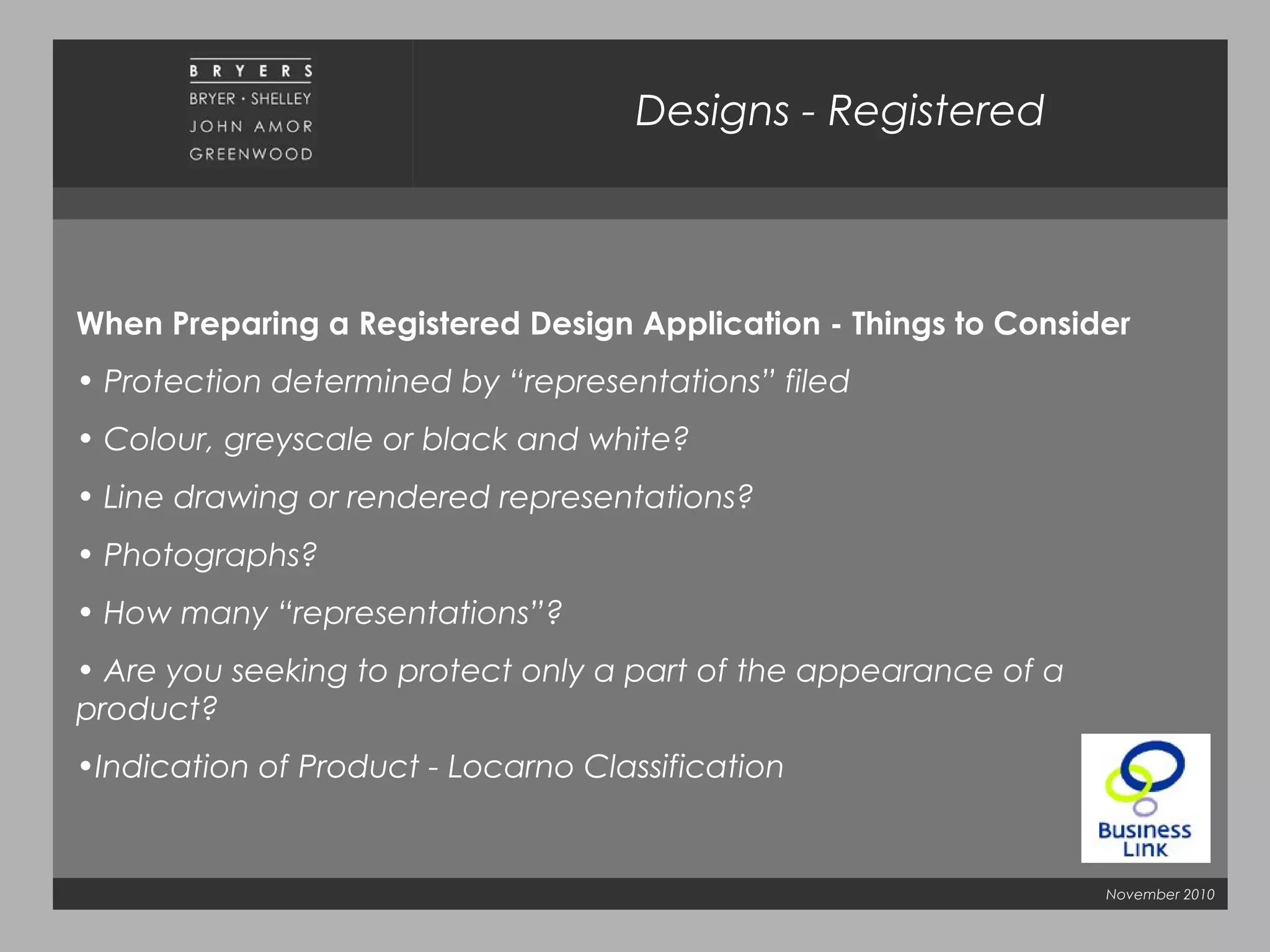 November 2010
Designs - Registered
When Preparing a Registered Design Application - Things to Consider
• Protection determined by “representations” filed
• Colour, greyscale or black and white?
• Line drawing or rendered representations?
• Photographs?
• How many “representations”?
• Are you seeking to protect only a part of the appearance of a
product?
•Indication of Product - Locarno Classification
 
