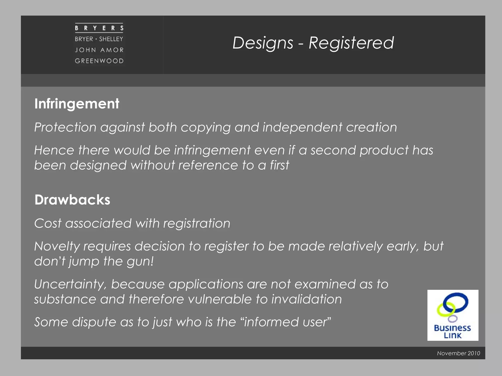 November 2010
Infringement
Protection against both copying and independent creation
Hence there would be infringement even if a second product has
been designed without reference to a first
Drawbacks
Cost associated with registration
Novelty requires decision to register to be made relatively early, but
don’t jump the gun!
Uncertainty, because applications are not examined as to
substance and therefore vulnerable to invalidation
Some dispute as to just who is the “informed user”
Designs - Registered
 