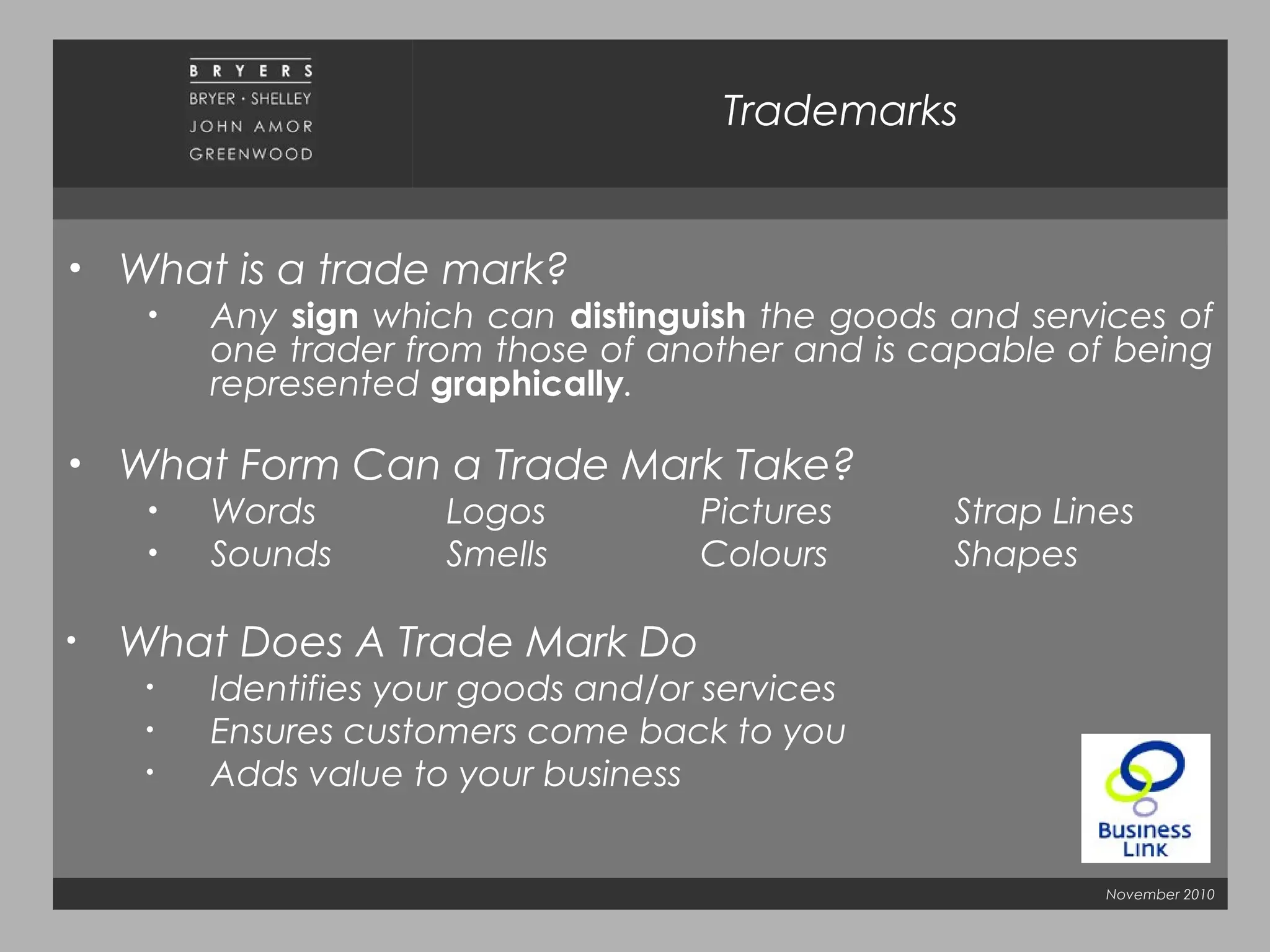November 2010
Trademarks
• What is a trade mark?
• Any sign which can distinguish the goods and services of
one trader from those of another and is capable of being
represented graphically.
• What Form Can a Trade Mark Take?
• Words Logos Pictures Strap Lines
• Sounds Smells Colours Shapes
• What Does A Trade Mark Do
• Identifies your goods and/or services
• Ensures customers come back to you
• Adds value to your business
 