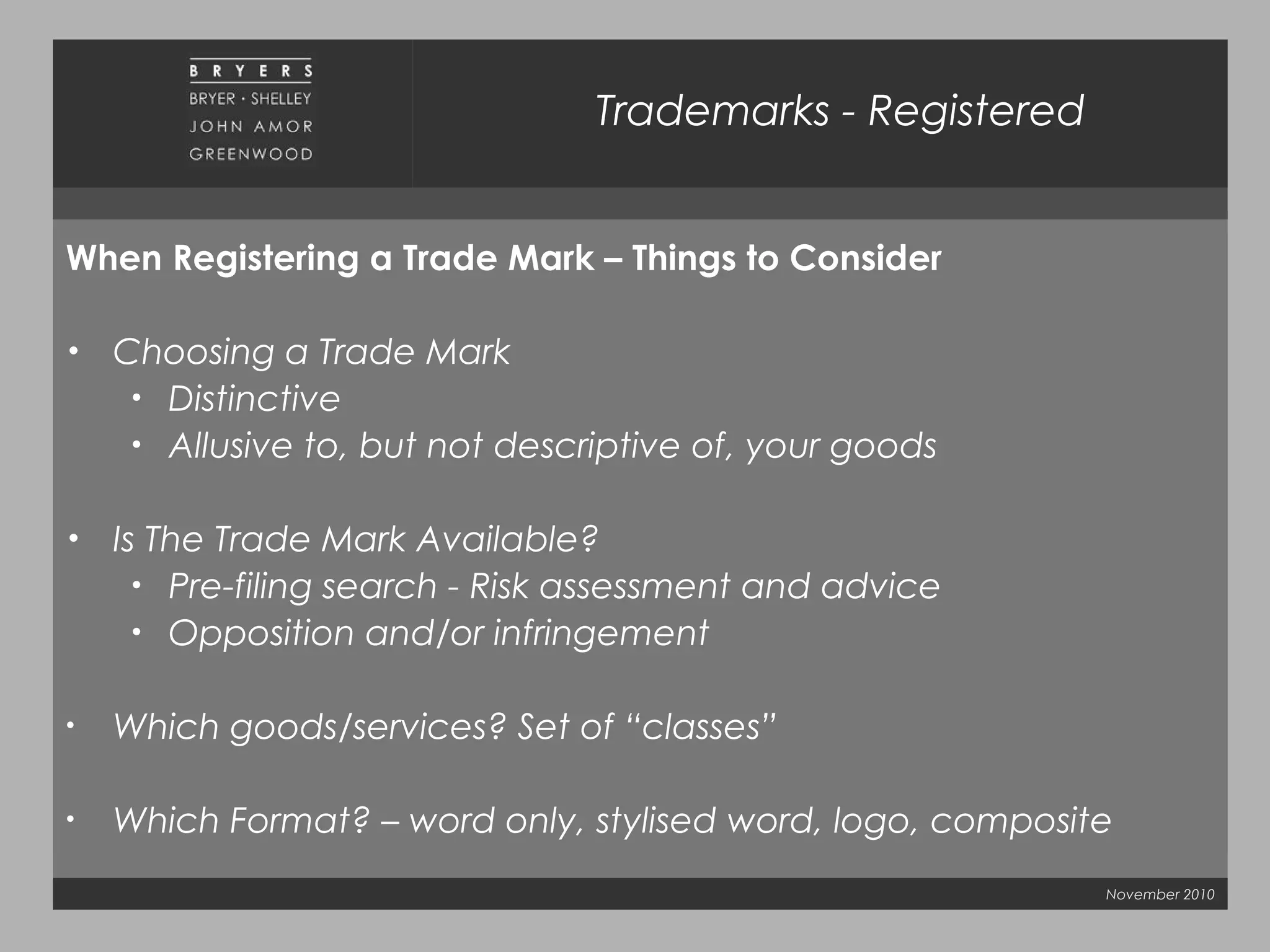 November 2010
Trademarks - Registered
When Registering a Trade Mark – Things to Consider
• Choosing a Trade Mark
• Distinctive
• Allusive to, but not descriptive of, your goods
• Is The Trade Mark Available?
• Pre-filing search - Risk assessment and advice
• Opposition and/or infringement
• Which goods/services? Set of “classes”
• Which Format? – word only, stylised word, logo, composite
 