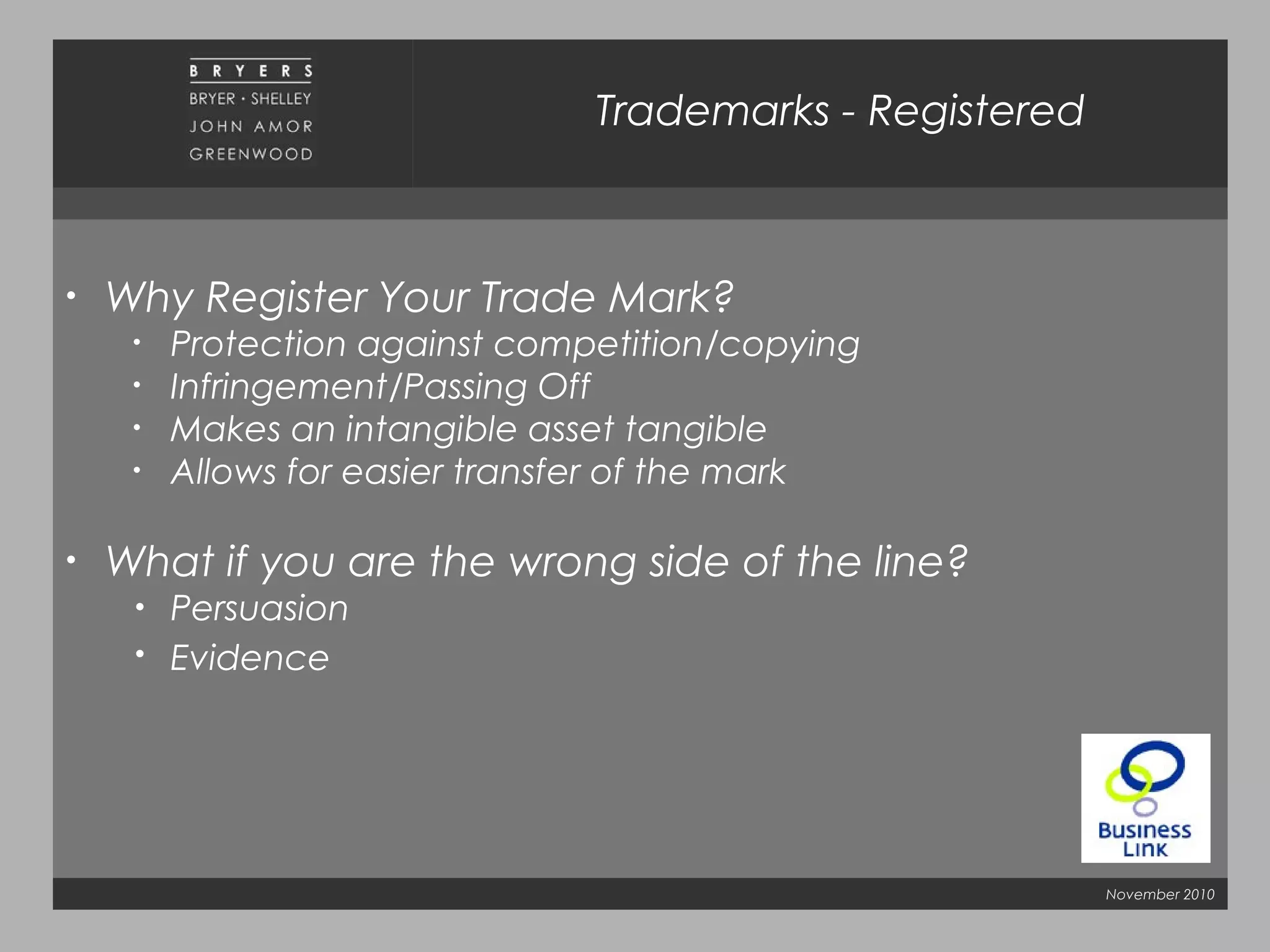 November 2010
• Why Register Your Trade Mark?
• Protection against competition/copying
• Infringement/Passing Off
• Makes an intangible asset tangible
• Allows for easier transfer of the mark
• What if you are the wrong side of the line?
• Persuasion
• Evidence
Trademarks - Registered
 