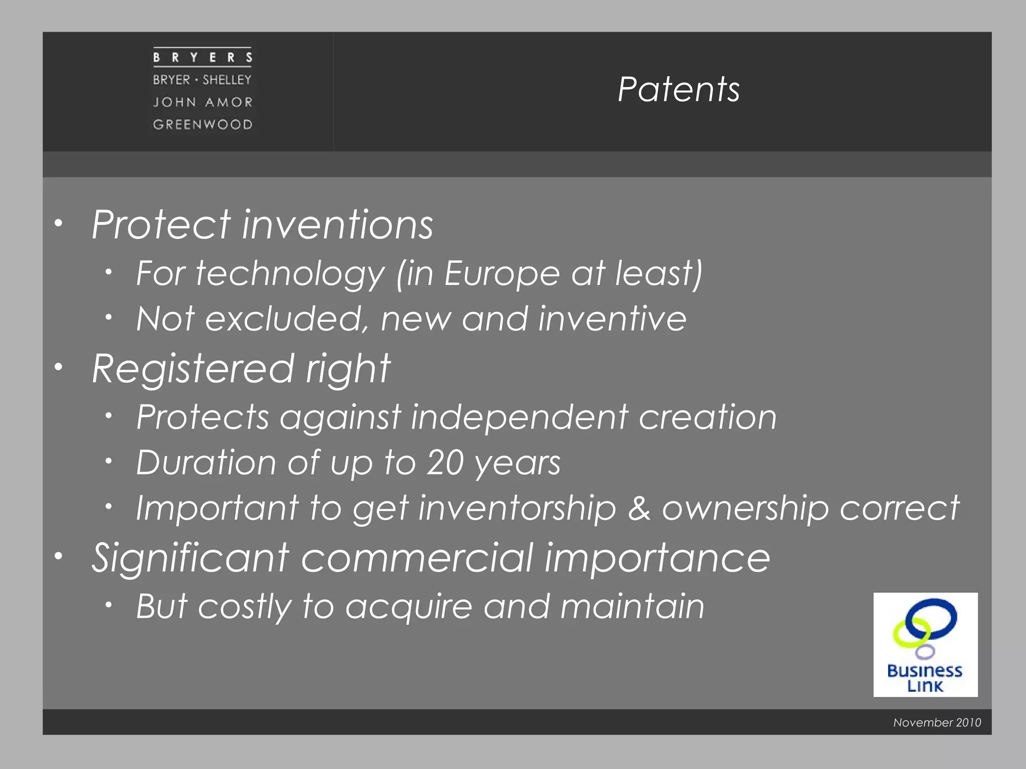 November 2010
Patents
• Protect inventions
• For technology (in Europe at least)
• Not excluded, new and inventive
• Registered right
• Protects against independent creation
• Duration of up to 20 years
• Important to get inventorship & ownership correct
• Significant commercial importance
• But costly to acquire and maintain
 