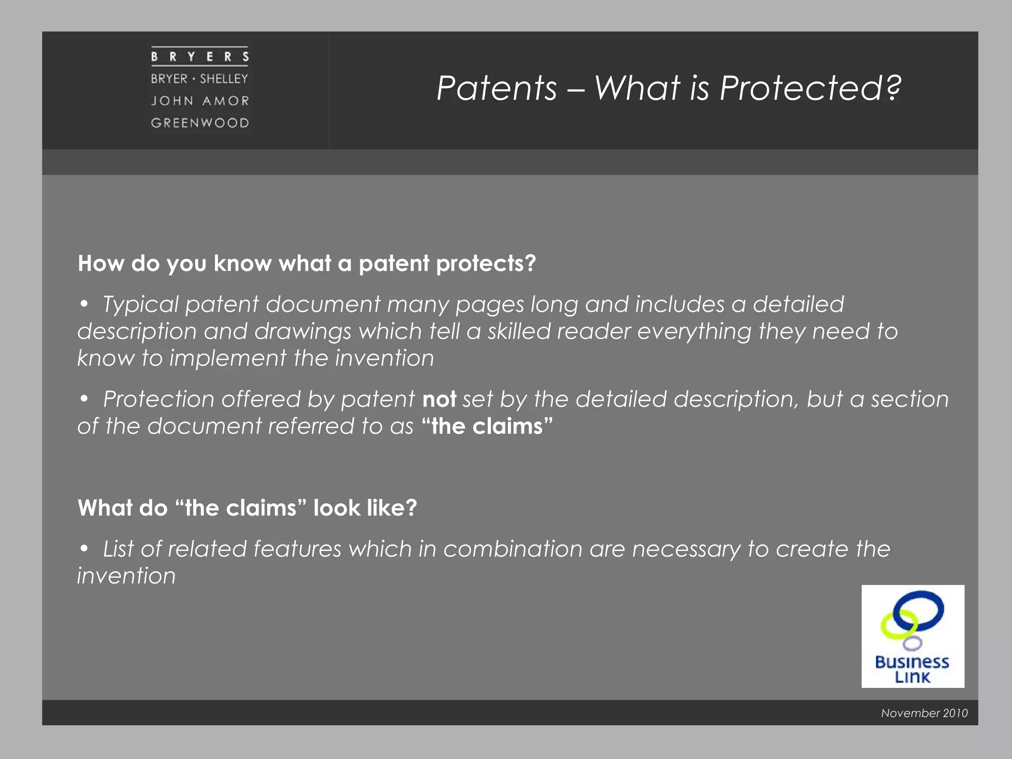 November 2010
Patents – What is Protected?
How do you know what a patent protects?
• Typical patent document many pages long and includes a detailed
description and drawings which tell a skilled reader everything they need to
know to implement the invention
• Protection offered by patent not set by the detailed description, but a section
of the document referred to as “the claims”
What do “the claims” look like?
• List of related features which in combination are necessary to create the
invention
 