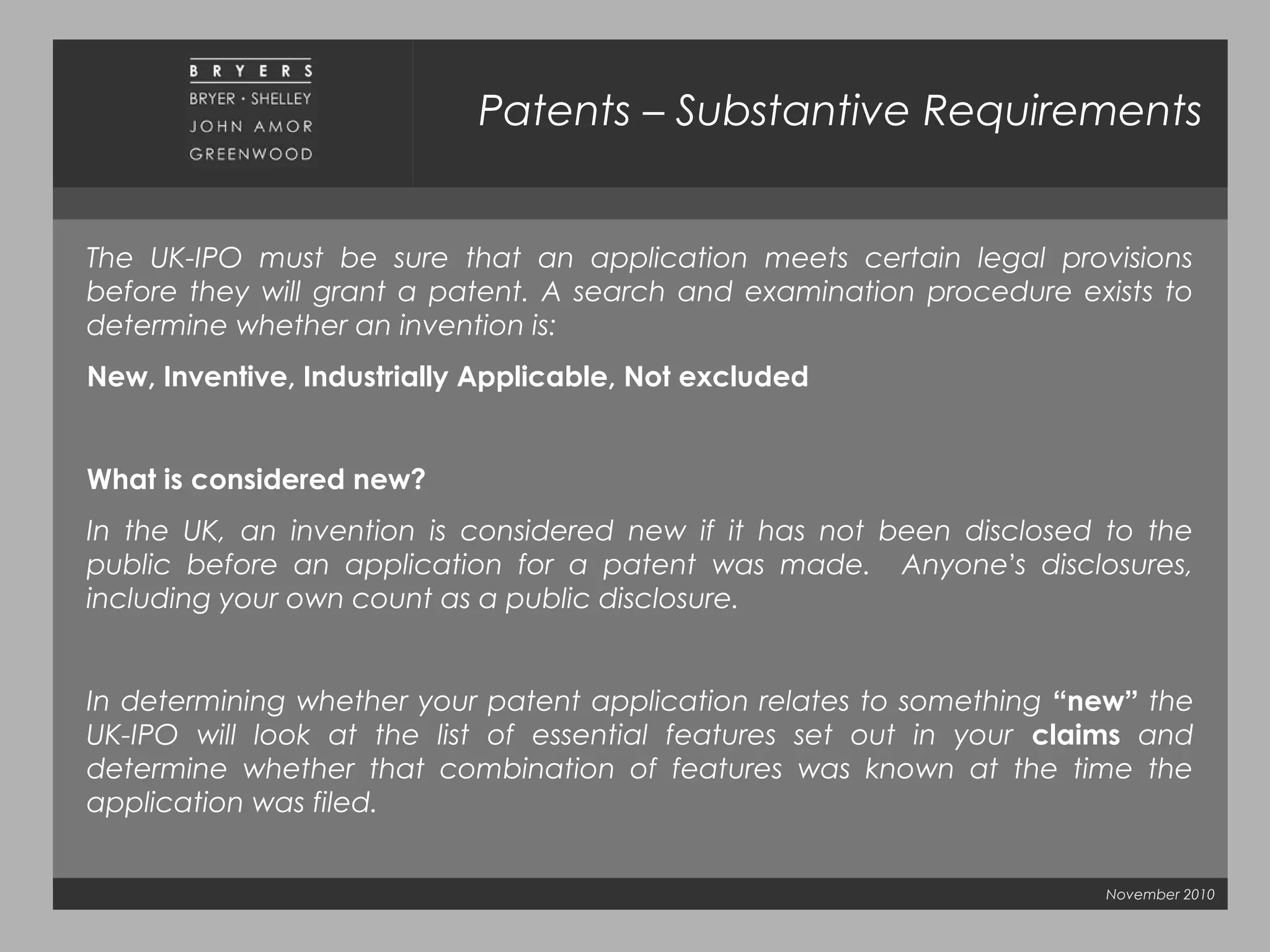November 2010
Patents – Substantive Requirements
The UK-IPO must be sure that an application meets certain legal provisions
before they will grant a patent. A search and examination procedure exists to
determine whether an invention is:  
New, Inventive, Industrially Applicable, Not excluded
What is considered new?
In the UK, an invention is considered new if it has not been disclosed to the
public before an application for a patent was made. Anyone’s disclosures,
including your own count as a public disclosure.
In determining whether your patent application relates to something “new” the
UK-IPO will look at the list of essential features set out in your claims and
determine whether that combination of features was known at the time the
application was filed.
 