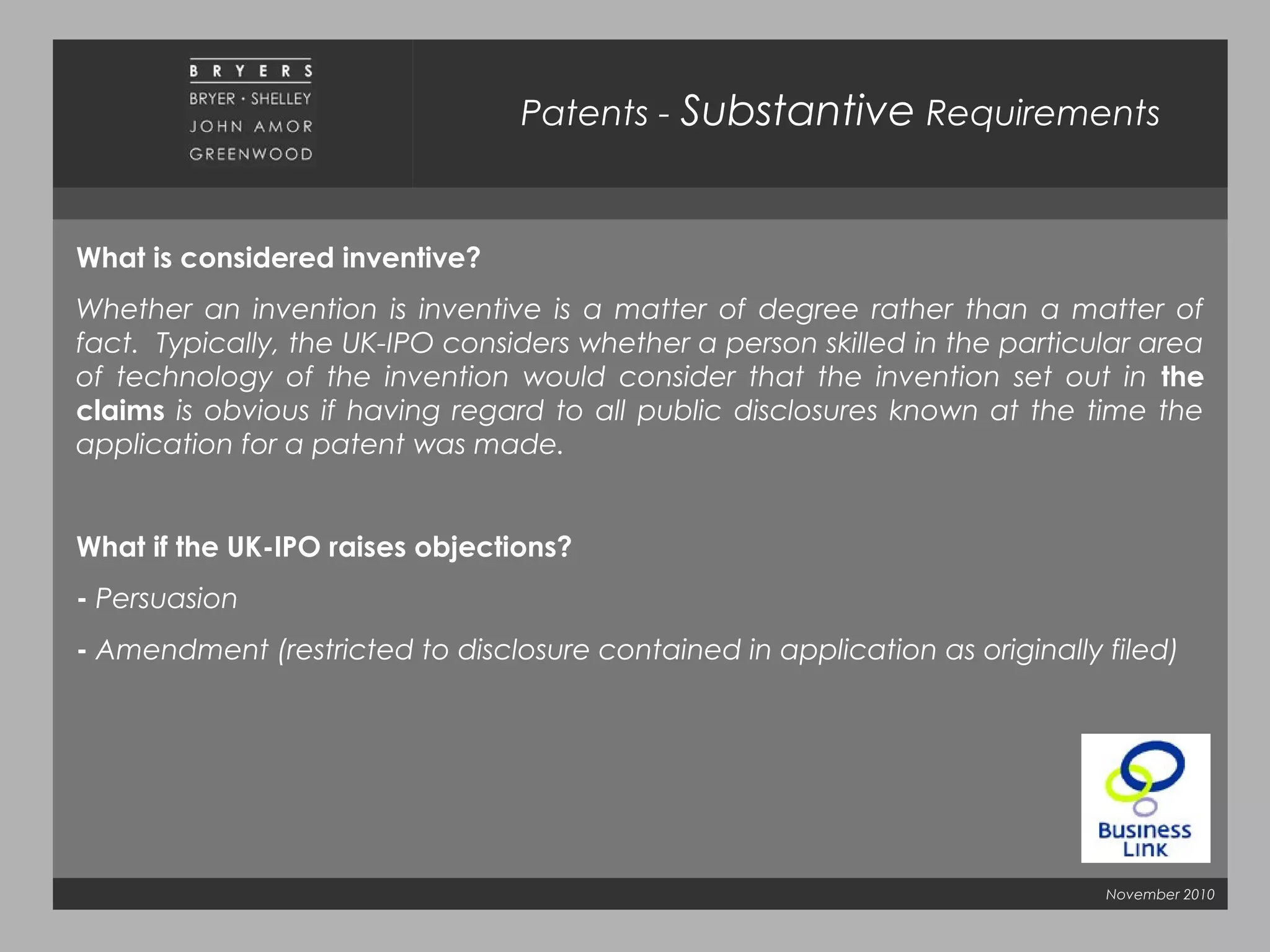 November 2010
Patents - Substantive Requirements
What is considered inventive?
Whether an invention is inventive is a matter of degree rather than a matter of
fact. Typically, the UK-IPO considers whether a person skilled in the particular area
of technology of the invention would consider that the invention set out in the
claims is obvious if having regard to all public disclosures known at the time the
application for a patent was made.
What if the UK-IPO raises objections?
- Persuasion
- Amendment (restricted to disclosure contained in application as originally filed)
 