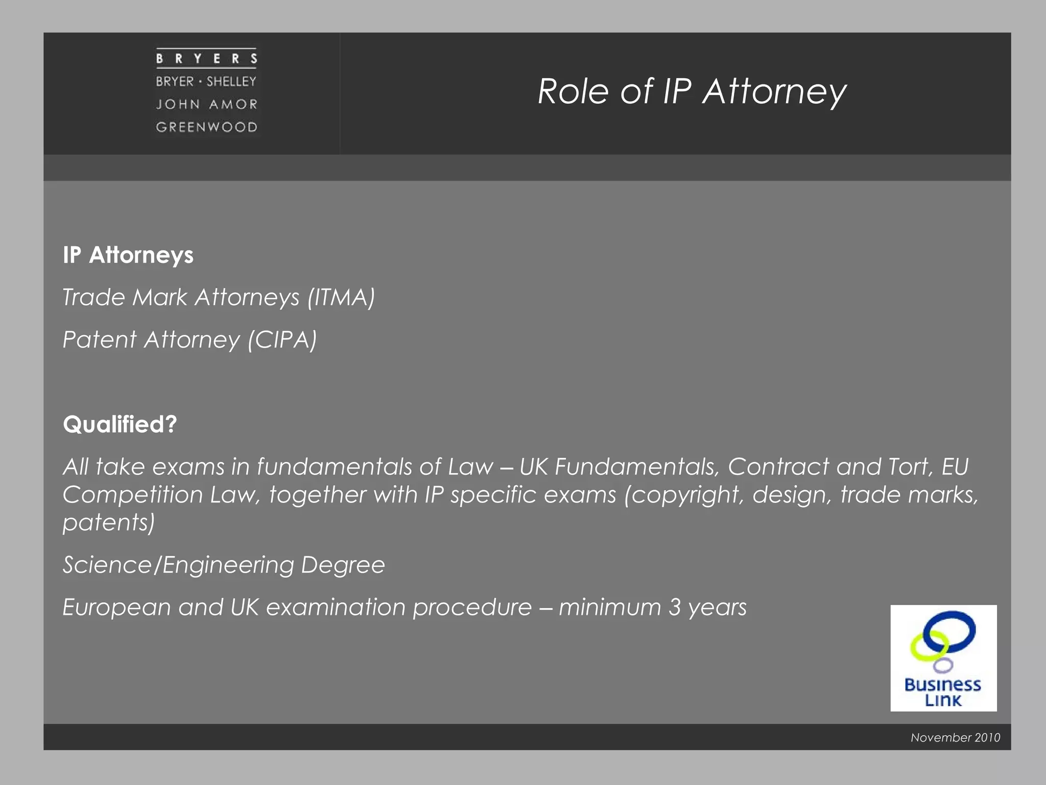 November 2010
Role of IP Attorney
IP Attorneys
Trade Mark Attorneys (ITMA)
Patent Attorney (CIPA)
Qualified?
All take exams in fundamentals of Law – UK Fundamentals, Contract and Tort, EU
Competition Law, together with IP specific exams (copyright, design, trade marks,
patents)
Science/Engineering Degree
European and UK examination procedure – minimum 3 years
 