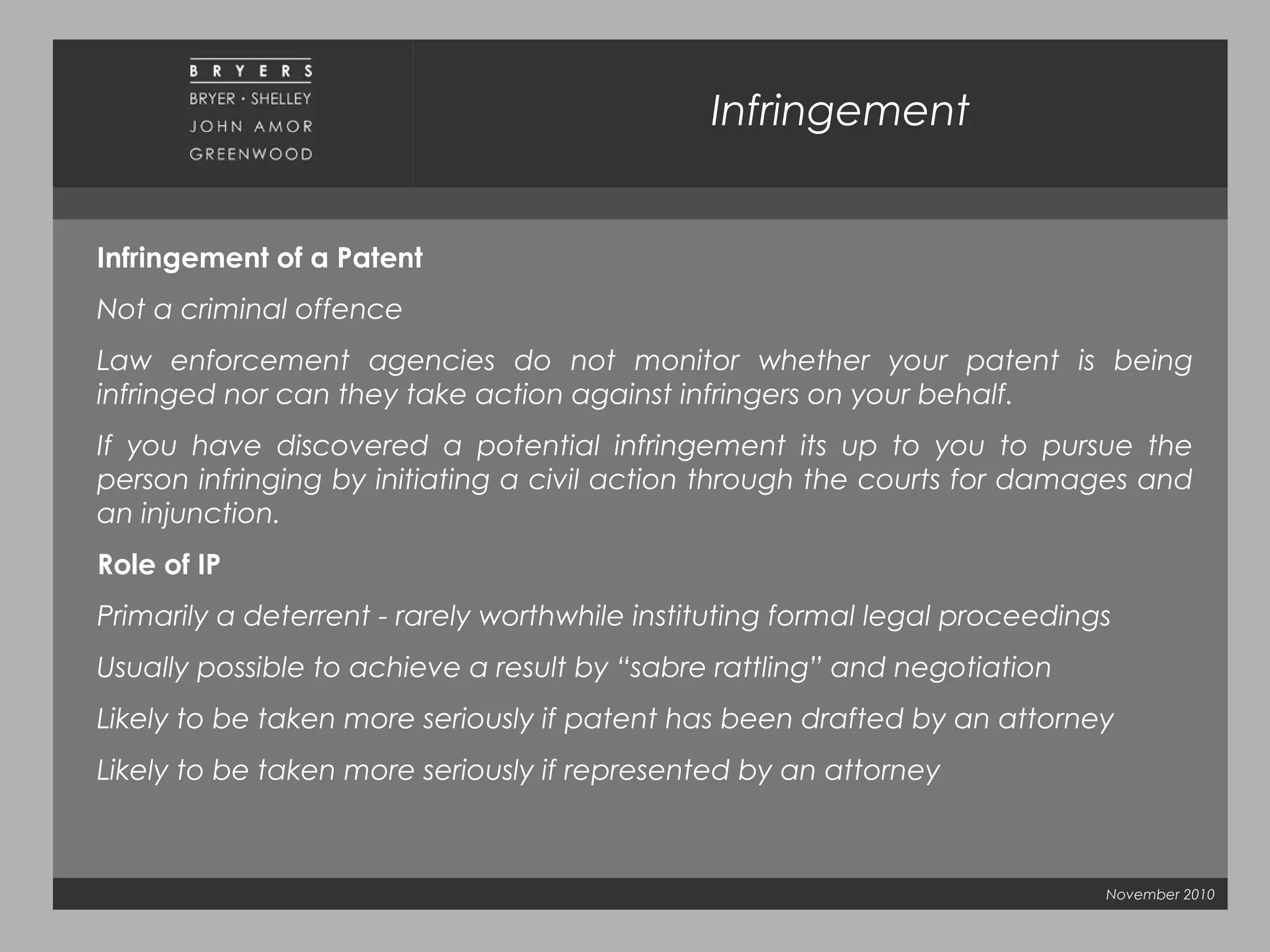 November 2010
Infringement
Infringement of a Patent
Not a criminal offence
Law enforcement agencies do not monitor whether your patent is being
infringed nor can they take action against infringers on your behalf.
If you have discovered a potential infringement its up to you to pursue the
person infringing by initiating a civil action through the courts for damages and
an injunction.
Role of IP
Primarily a deterrent - rarely worthwhile instituting formal legal proceedings
Usually possible to achieve a result by “sabre rattling” and negotiation
Likely to be taken more seriously if patent has been drafted by an attorney
Likely to be taken more seriously if represented by an attorney
 