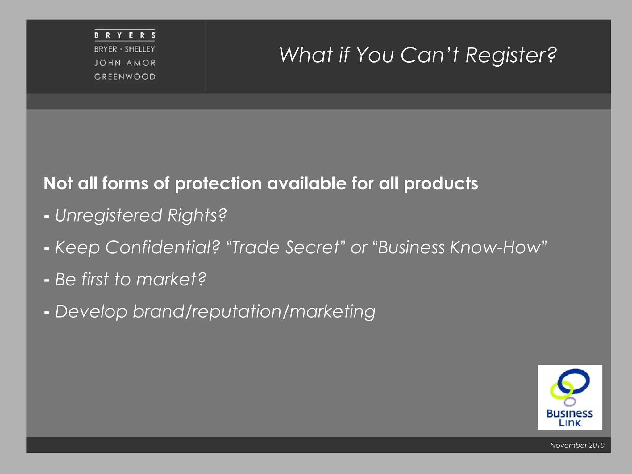 November 2010
What if You Can’t Register?
Not all forms of protection available for all products
- Unregistered Rights?
- Keep Confidential? “Trade Secret” or “Business Know-How”
- Be first to market?
- Develop brand/reputation/marketing
 