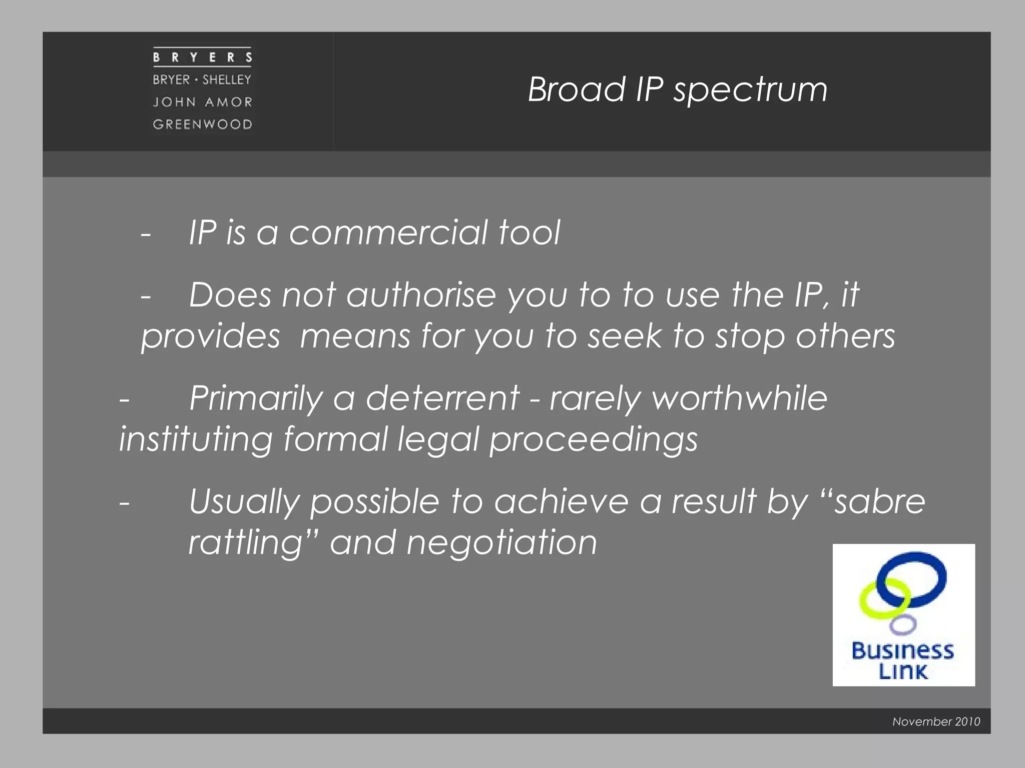 November 2010
Broad IP spectrum
- IP is a commercial tool
- Does not authorise you to to use the IP, it
provides means for you to seek to stop others
- Primarily a deterrent - rarely worthwhile
instituting formal legal proceedings
- Usually possible to achieve a result by “sabre
rattling” and negotiation
 